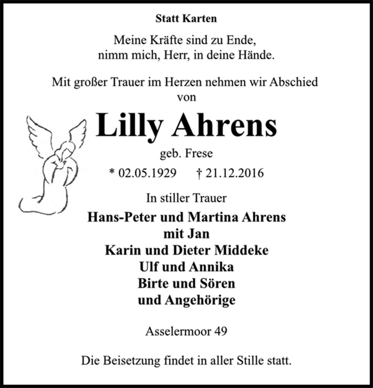 <p>Statt Karten<br />Meine Kräfte sind zu Ende,<br />nimm mich, Herr, in deine Hände.<br />Mit großer Trauer im Herzen nehmen wir Abschied<br />von<br />Lilly Ahrens<br />geb. Frese<br />* 02.05.1929 † 21.12.2016<br />In stiller Trauer<br />Hans-Peter und Martina Ahrens<br />mit Jan<br />Karin und Dieter Middeke<br />Ulf und Annika<br />Birte und Sören<br />und Angehörige<br />Asselermoor 49<br />Die Beisetzung findet in aller Stille statt.</p>