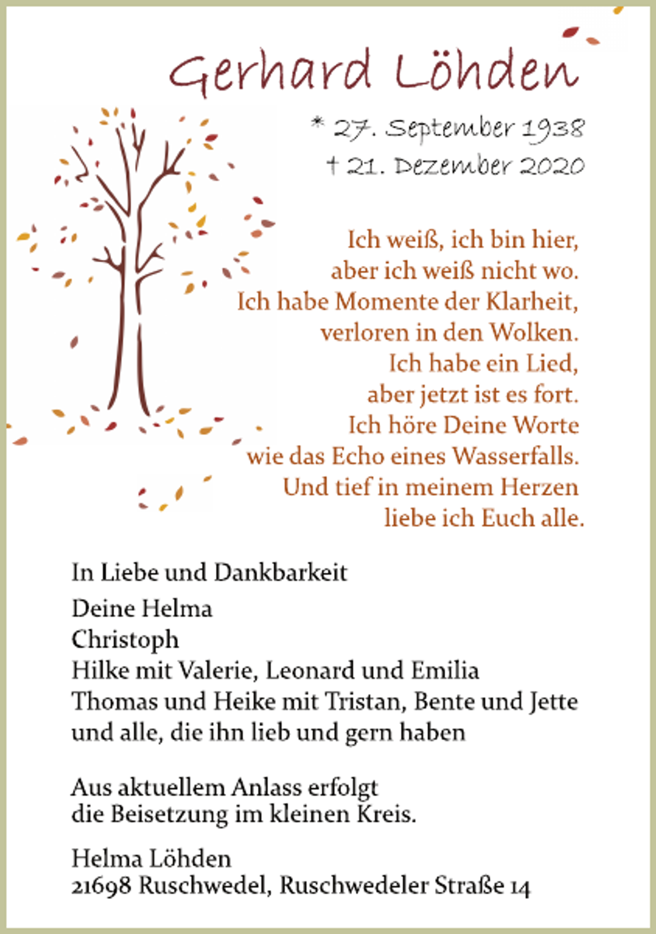 <p>Gerhard Löhden<br />* 27. September 1938<br />† 21. Dezember 2020<br />Ich weiß, ich bin hier,<br />aber ich weiß nicht wo.<br />Ich habe Momente der Klarheit,<br />verloren in den Wolken.<br />Ich habe ein Lied,<br />aber jetzt ist es fort.<br />Ich höre Deine Worte<br />wie das Echo eines Wasserfalls.<br />Und tief in meinem Herzen<br />liebe ich Euch alle.<br />In Liebe und Dankbarkeit<br />Deine Helma<br />Christoph<br />Hilke mit Valerie, Leonard und Emilia<br />Thomas und Heike mit Tristan, Bente und Jette<br />und alle, die ihn lieb und gern haben<br />Aus aktuellem Anlass erfolgt<br />die Beisetzung im kleinen Kreis.<br />Helma Löhden<br />21698 Ruschwedel, Ruschwedeler Straße 14</p>