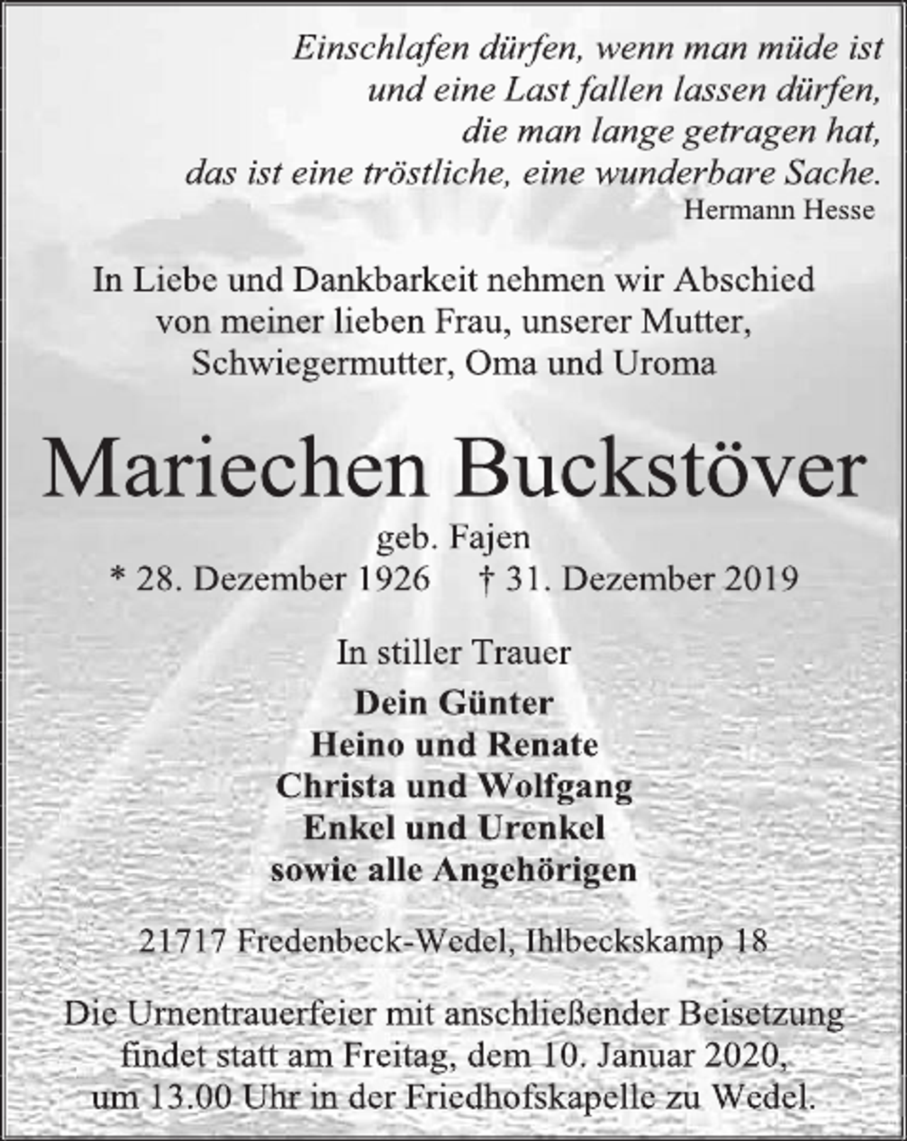 <p>Einschlafen dürfen, wenn man müde ist<br />und eine Last fallen lassen dürfen,<br />die man lange getragen hat,<br />das ist eine tröstliche, eine wunderbare Sache.<br />Hermann Hesse<br />In Liebe und Dankbarkeit nehmen wir Abschied<br />von meiner lieben Frau, unserer Mutter, Schwiegermutter, Oma und Uroma<br />Mariechen Buckstöver<br />geb. Fajen<br />* 28. Dezember 1926 † 31. Dezember 2019<br />In stiller Trauer<br />Dein Günter<br />Heino und Renate<br />Christa und Wolfgang<br />Enkel und Urenkel<br />sowie alle Angehörigen<br />21717 Fredenbeck-Wedel, Ihlbeckskamp 18<br />Die Urnentrauerfeier mit anschließender Beisetzung findet statt am Freitag, dem 10. Januar 2020,<br />um 13.00 Uhr in der Friedhofskapelle zu Wedel.</p>