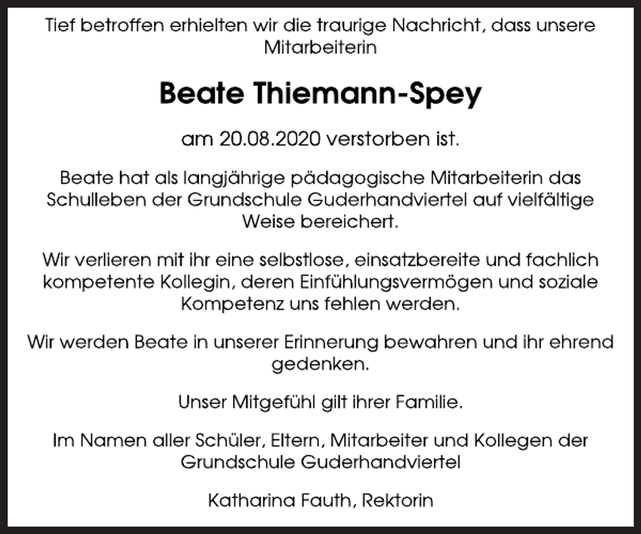 <p>Tief betroffen erhielten wir die traurige Nachricht, dass unsere Mitarbeiterin<br />Beate Thiemann-Spey<br />am 20.08.2020 verstorben ist.<br />Beate hat als langjährige pädagogische Mitarbeiterin das<br />Schulleben der Grundschule Guderhandviertel auf vielfältige<br />Weise bereichert.<br />Wir verlieren mit ihr eine selbstlose, einsatzbereite und fachlich kompetente Kollegin, deren Einfühlungsvermögen und soziale Kompetenz uns fehlen werden.<br />Wir werden Beate in unserer Erinnerung bewahren und ihr ehrend gedenken.<br />Unser Mitgefühl gilt ihrer Familie.<br />Im Namen aller Schüler, Eltern, Mitarbeiter und Kollegen der Grundschule Guderhandviertel<br />Katharina Fauth, Rektorin</p>