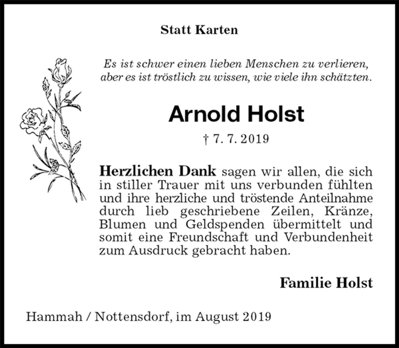 <p>Statt Karten<br />Es ist schwer einen lieben Menschen zu verlieren,<br />aber es ist tröstlich zu wissen, wie viele ihn schätzten.<br />Arnold Holst<br />† 7. 7. 2019<br />Herzlichen Dank sagen wir allen, die sich in stiller Trauer mit uns verbunden fühlten und ihre herzliche und tröstende Anteilnahme durch lieb geschriebene Zeilen, Kränze,<br />Blumen und Geldspenden übermittelt und somit eine Freundschaft und Verbundenheit zum Ausdruck gebracht haben.<br />Familie Holst<br />Hammah / Nottensdorf, im August 2019</p>