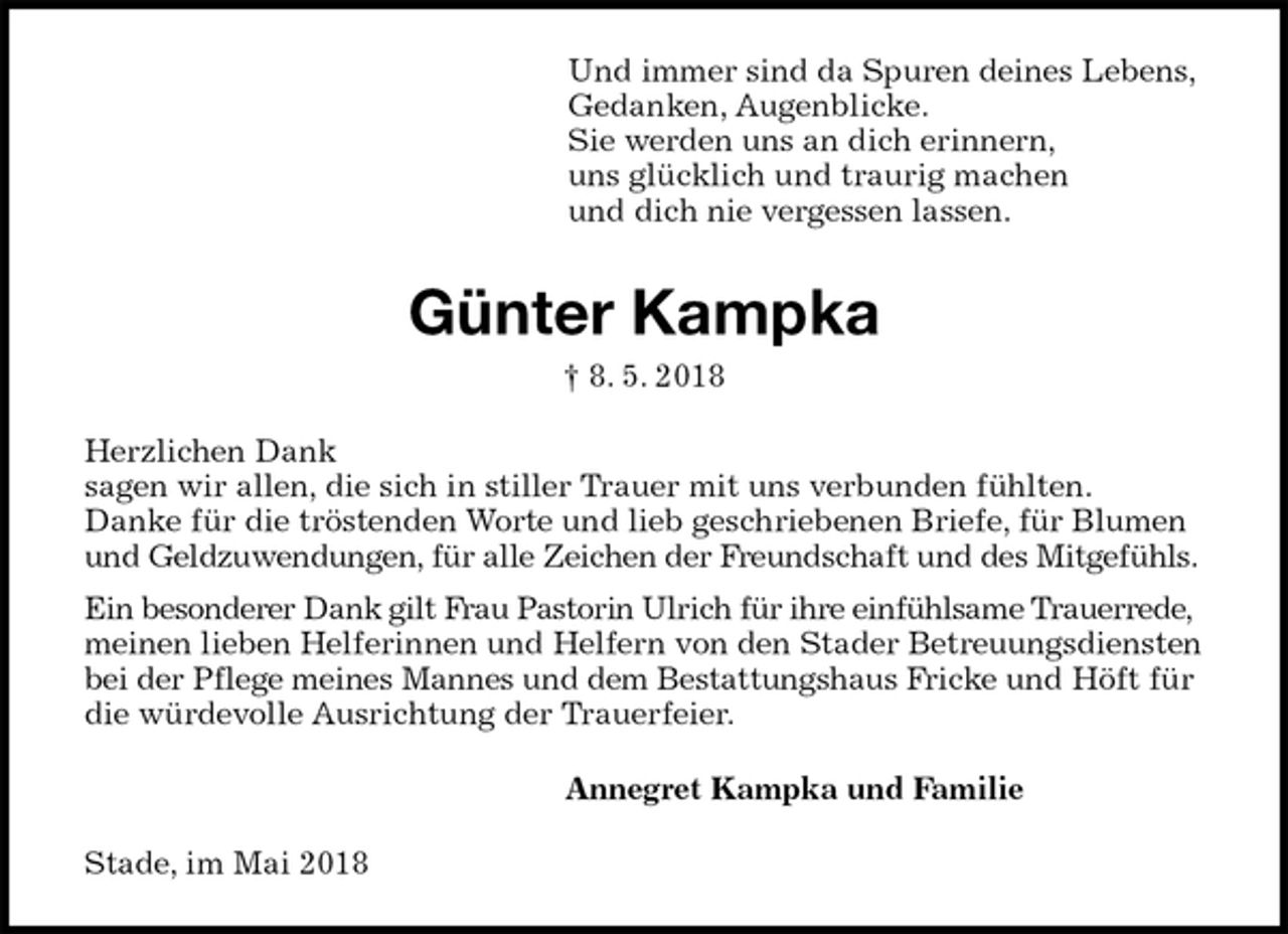 <p>Und immer sind da Spuren deines Lebens,<br />Gedanken, Augenblicke.<br />Sie werden uns an dich erinnern,<br />uns glücklich und traurig machen<br />und dich nie vergessen lassen.<br />Günter Kampka<br />† 8. 5. 2018<br />Herzlichen Dank<br />sagen wir allen, die sich in stiller Trauer mit uns verbunden fühlten.<br />Danke für die tröstenden Worte und lieb geschriebenen Briefe, für Blumen und Geldzuwendungen, für alle Zeichen der Freundschaft und des Mitgefühls.<br />Ein besonderer Dank gilt Frau Pastorin Ulrich für ihre einfühlsame Trauerrede, meinen lieben Helferinnen und Helfern von den Stader Betreuungsdiensten bei der Pflege meines Mannes und dem Bestattungshaus Fricke und Höft für die würdevolle Ausrichtung der Trauerfeier.<br />Annegret Kampka und Familie<br />Stade, im Mai 2018</p>