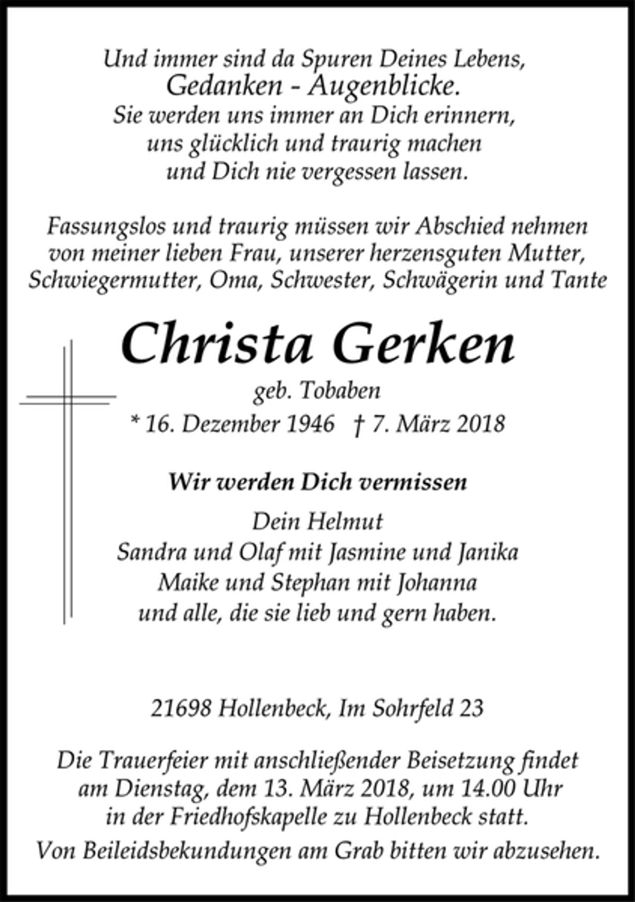 <p>Fassungslos und traurig müssen wir Abschied nehmen<br />von meiner lieben Frau, unserer herzensguten Mutter,<br />Schwiegermutter, Oma, Schwester, Schwägerin und Tante<br />Wir werden Dich vermissen<br />geb. Tobaben<br />Christa Gerken<br />* 16. Dezember 1946 † 7. März 2018<br />Dein Helmut<br />Sandra und Olaf mit Jasmine und Janika<br />Maike und Stephan mit Johanna<br />und alle, die sie lieb und gern haben.<br />21698 Hollenbeck, Im Sohrfeld 23<br />Die Trauerfeier mit anschließender Beisetzung findet<br />am Dienstag, dem 13. März 2018, um 14.00 Uhr<br />in der Friedhofskapelle zu Hollenbeck statt.<br />Von Beileidsbekundungen am Grab bitten wir abzusehen.<br />Und immer sind da Spuren Deines Lebens,<br />Gedanken - Augenblicke.<br />Sie werden uns immer an Dich erinnern,<br />uns glücklich und traurig machen<br />und Dich nie vergessen lassen.</p>