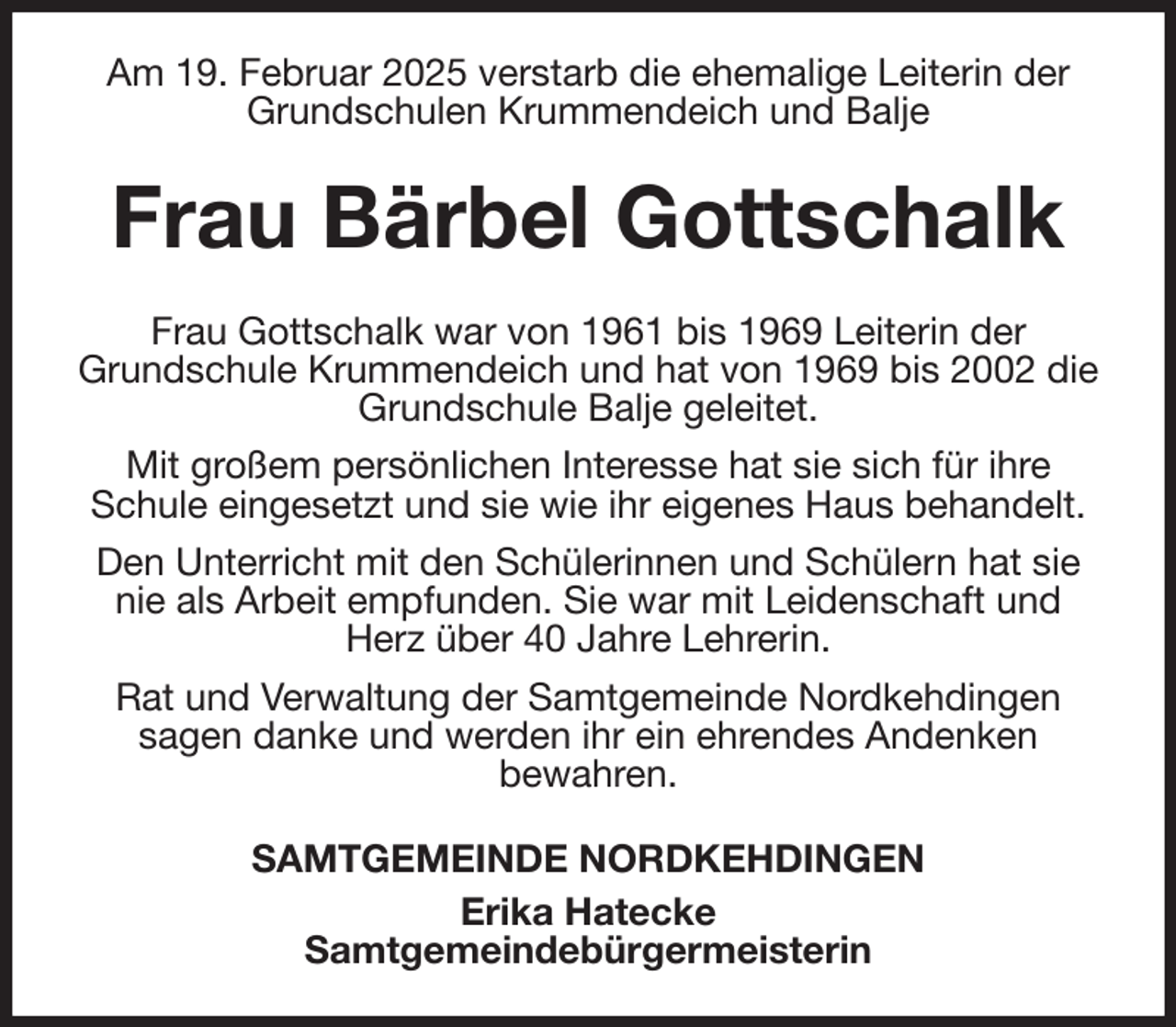 <p>Am 19. Februar 2025 verstarb die ehemalige Leiterin der Grundschulen Krummendeich und Balje<br />Frau Bärbel Gottschalk<br />Frau Gottschalk war von 1961 bis 1969 Leiterin der<br />Grundschule Krummendeich und hat von 1969 bis 2002 die Grundschule Balje geleitet.<br />Mit großem persönlichen Interesse hat sie sich für ihre Schule eingesetzt und sie wie ihr eigenes Haus behandelt.<br />Den Unterricht mit den Schülerinnen und Schülern hat sie nie als Arbeit empfunden. Sie war mit Leidenschaft und Herz über 40 Jahre Lehrerin.<br />Rat und Verwaltung der Samtgemeinde Nordkehdingen<br />sagen danke und werden ihr ein ehrendes Andenken<br />bewahren.<br />SAMTGEMEINDE NORDKEHDINGEN<br />Erika Hatecke<br />Samtgemeindebürgermeisterin</p>