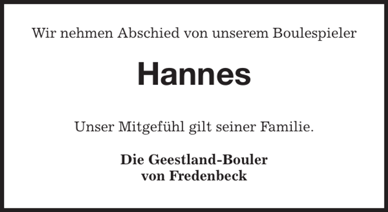 <p>Wir nehmen Abschied von unserem Boulespieler<br />Hannes<br />Die Geestland-Bouler<br />von Fredenbeck<br />Unser Mitgefühl gilt seiner Familie.</p>