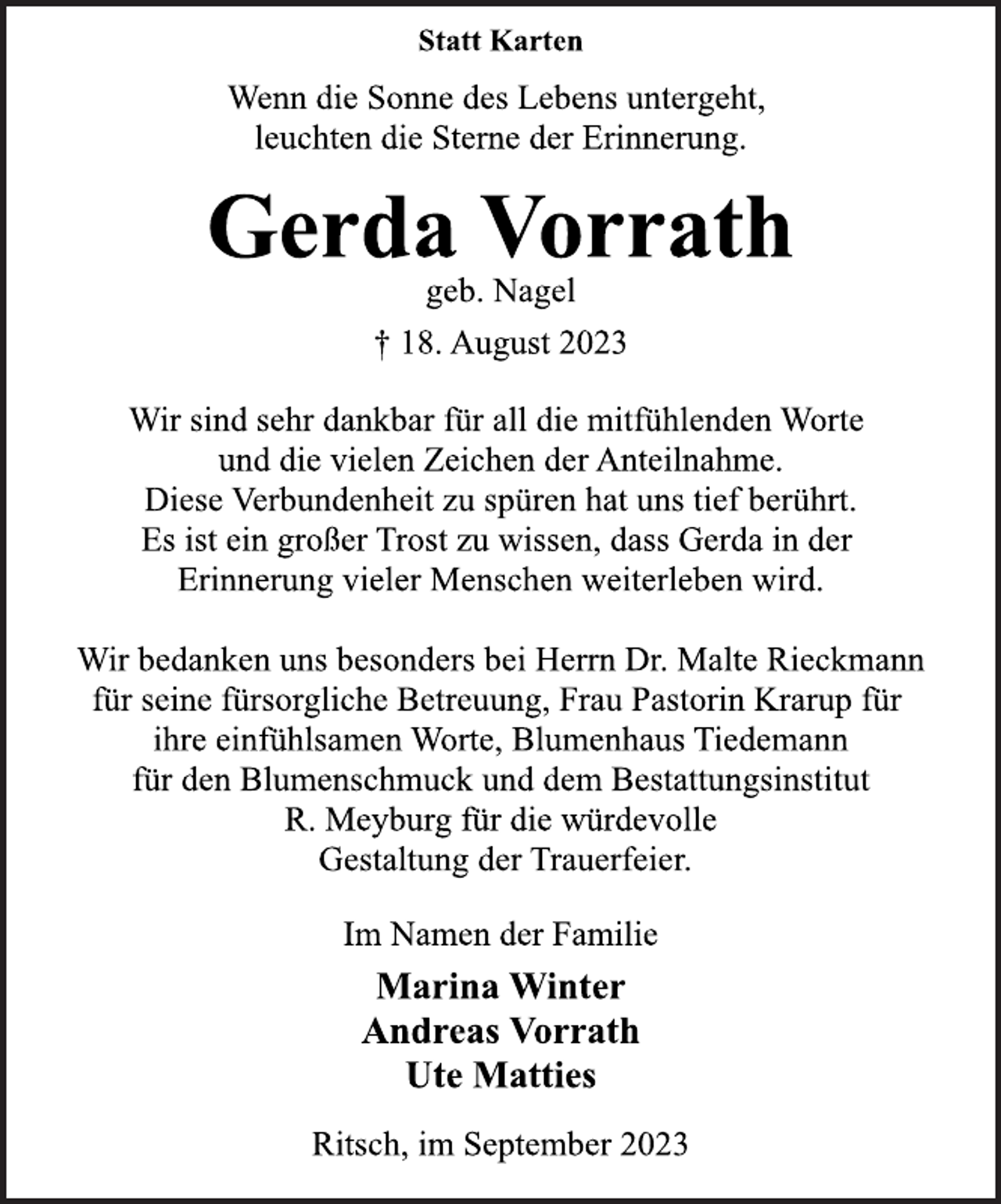 <p>Statt Karten<br />Wenn die Sonne des Lebens untergeht,<br />leuchten die Sterne der Erinnerung.<br />Gerda Vorrath<br />geb. Nagel<br />† 18. August 2023<br />Wir sind sehr dankbar für all die mitfühlenden Worte<br />und die vielen Zeichen der Anteilnahme.<br />Diese Verbundenheit zu spüren hat uns tief berührt.<br />Es ist ein großer Trost zu wissen, dass Gerda in der<br />Erinnerung vieler Menschen weiterleben wird.<br />Wir bedanken uns besonders bei Herrn Dr. Malte Rieckmann<br />für seine fürsorgliche Betreuung, Frau Pastorin Krarup für<br />ihre einfühlsamen Worte, Blumenhaus Tiedemann<br />für den Blumenschmuck und dem Bestattungsinstitut<br />R. Meyburg für die würdevolle<br />Gestaltung der Trauerfeier.<br />Im Namen der Familie<br />Marina Winter<br />Andreas Vorrath<br />Ute Matties<br />Ritsch, im September 2023</p>