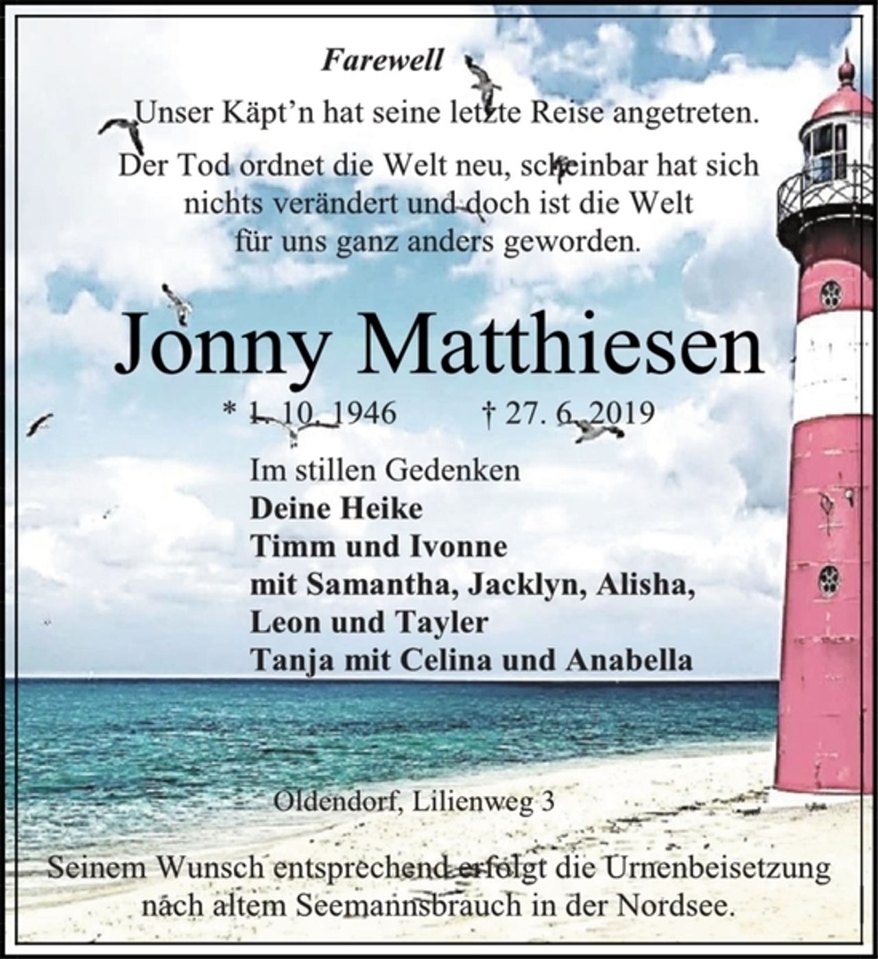 <p>Farewell<br />Unser Käpt’n hat seine letzte Reise angetreten.<br />Der Tod ordnet die Welt neu, scheinbar hat sich<br />nichts verändert und doch ist die Welt<br />für uns ganz anders geworden.<br />Jonny Matthiesen<br />* 1. 10. 1946 † 27. 6. 2019<br />Im stillen Gedenken<br />Deine Heike<br />Timm und Ivonne<br />mit Samantha, Jacklyn, Alisha,<br />Leon und Tayler<br />Tanja mit Celina und Anabella<br />Oldendorf, Lilienweg 3<br />Seinem Wunsch entsprechend erfolgt die Urnenbeisetzung nach altem Seemannsbrauch in der Nordsee.</p>
