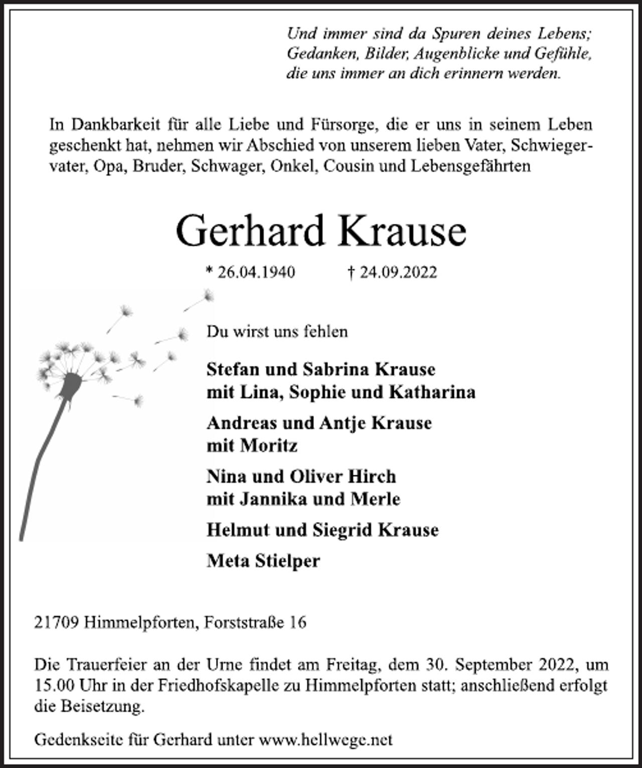 <p>Und immer sind da Spuren deines Lebens;<br />Gedanken, Bilder, Augenblicke und Gefühle,<br />die uns immer an dich erinnern werden.<br />In Dankbarkeit für alle Liebe und Fürsorge, die er uns in seinem Leben geschenkt hat, nehmen wir Abschied von unserem lieben Vater, Schwiegervater, Opa, Bruder, Schwager, Onkel, Cousin und Lebensgefährten<br />Gerhard Krause<br />* 26.04.1940 † 24.09.2022<br />Du wirst uns fehlen<br />Stefan und Sabrina Krause<br />mit Lina, Sophie und Katharina<br />Andreas und Antje Krause<br />mit Moritz<br />Nina und Oliver Hirch<br />mit Jannika und Merle<br />Helmut und Siegrid Krause<br />Meta Stielper<br />21709 Himmelpforten, Forststraße 16<br />Die Trauerfeier an der Urne findet am Freitag, dem 30. September 2022, um<br />15.00 Uhr in der Friedhofskapelle zu Himmelpforten statt; anschließend erfolgt<br />die Beisetzung.<br />Gedenkseite für Gerhard unter www.hellwege.net</p>