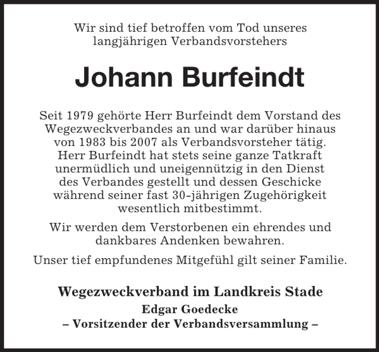<p>Wir sind tief betroffen vom Tod unseres<br />langjährigen Verbandsvorstehers</p><p>Johann Burfeindt<br />Seit 1979 gehörte Herr Burfeindt dem Vorstand des<br />Wegezweckverbandes an und war darüber hinaus<br />von 1983 bis 2007 als Verbandsvorsteher tätig.<br />Herr Burfeindt hat stets seine ganze Tatkraft<br />unermüdlich und uneigennützig in den Dienst<br />des Verbandes gestellt und dessen Geschicke<br />während seiner fast 30-jährigen Zugehörigkeit<br />wesentlich mitbestimmt.<br />Wir werden dem Verstorbenen ein ehrendes und<br />dankbares Andenken bewahren.<br />Unser tief empfundenes Mitgefühl gilt seiner Familie.</p><p>Wegezweckverband im Landkreis Stade<br />Edgar Goedecke<br />– Vorsitzender der Verbandsversammlung –</p>