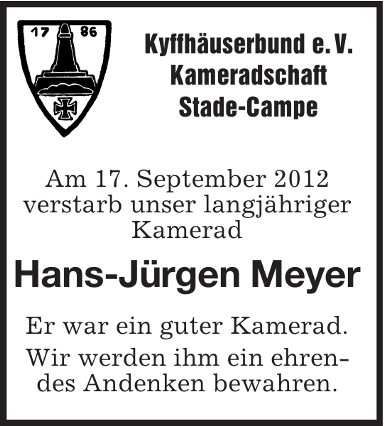 <p>Kyffhäuserbund e. V.<br />Kameradschaft<br />Stade-Campe<br />Am 17. September 2012<br />verstarb unser langjähriger<br />Kamerad</p><p>Hans-Jürgen Meyer<br />Er war ein guter Kamerad.<br />Wir werden ihm ein ehrendes Andenken bewahren.</p>
