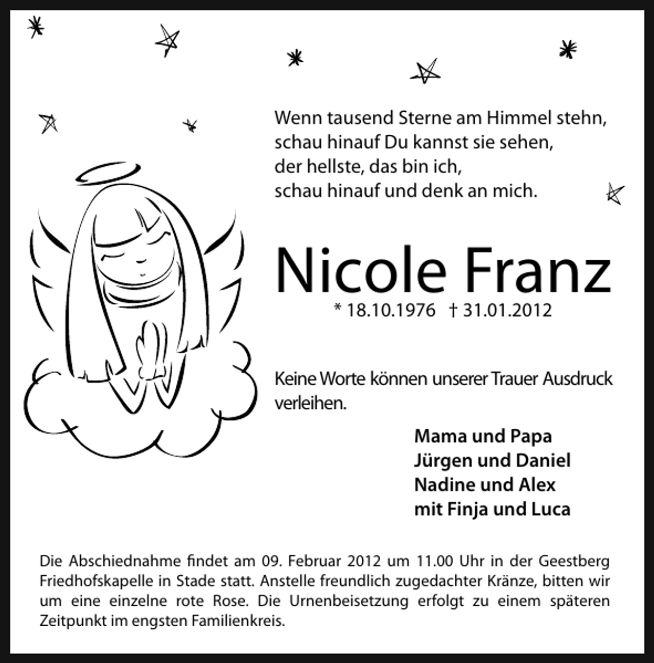<p>Wenn tausend Sterne am Himmel stehn,<br />schau hinauf Du kannst sie sehen,<br />der hellste, das bin ich,<br />schau hinauf und denk an mich.</p>
<p>Nicole Franz<br />* 18.10.1976</p>
<p>† 31.01.2012</p>
<p>Keine Worte können unserer Trauer Ausdruck<br />verleihen.<br />Mama und Papa<br />Jürgen und Daniel<br />Nadine und Alex<br />mit Finja und Luca<br />Die Abschiednahme findet am 09. Februar 2012 um 11.00 Uhr in der Geestberg<br />Friedhofskapelle in Stade statt. Anstelle freundlich zugedachter Kränze, bitten wir<br />um eine einzelne rote Rose. Die Urnenbeisetzung erfolgt zu einem späteren<br />Zeitpunkt im engsten Familienkreis.</p>