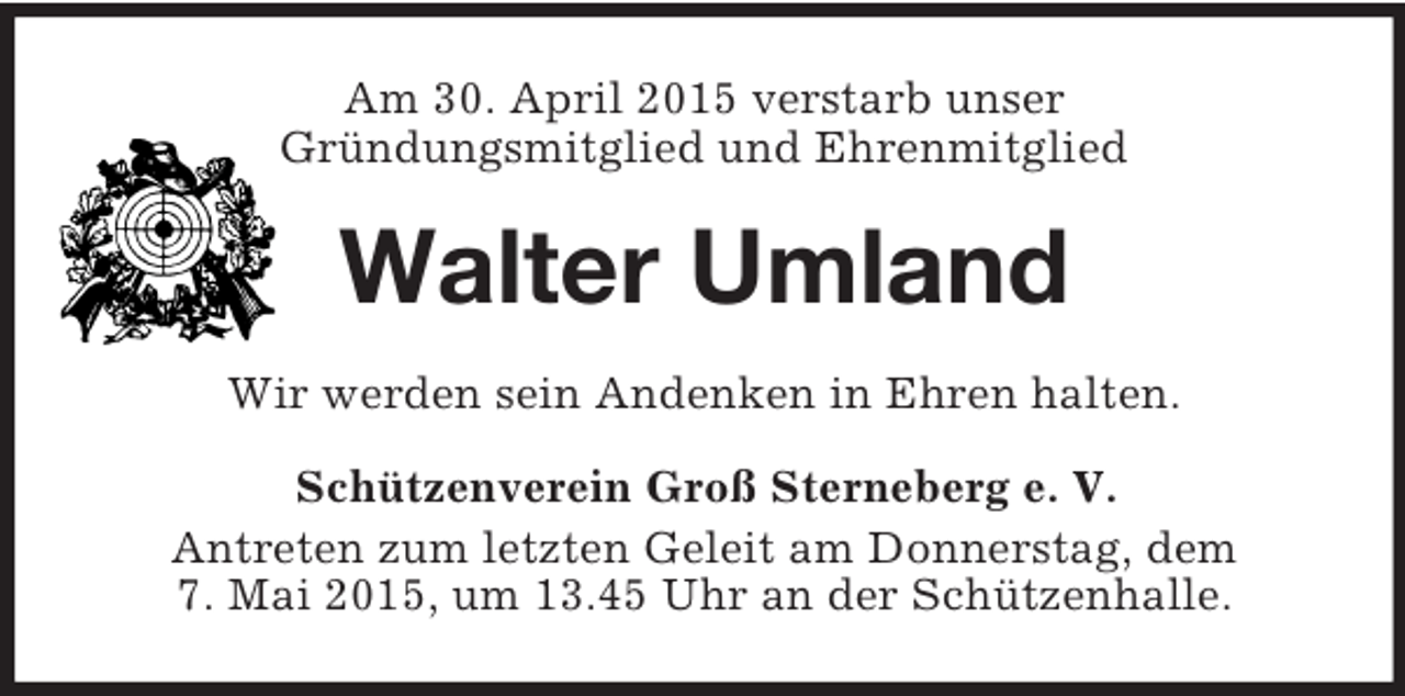 <p>Am 30. April 2015 verstarb unser<br />Gründungsmitglied und Ehrenmitglied<br />Walter Umland<br />Wir werden sein Andenken in Ehren halten.<br />Schützenverein Groß Sterneberg e. V.<br />Antreten zum letzten Geleit am Donnerstag, dem<br />7. Mai 2015, um 13.45 Uhr an der Schützenhalle.</p>