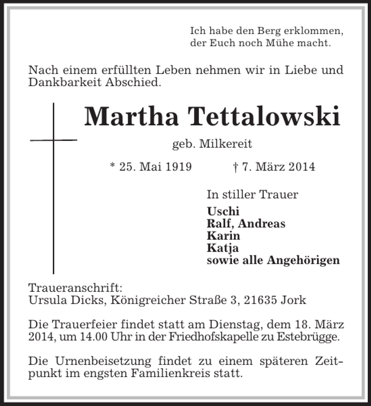 <p>Ich habe den Berg erklommen,<br />der Euch noch Mühe macht.<br />Nach einem erfüllten Leben nehmen wir in Liebe und Dankbarkeit Abschied.<br />Martha Tettalowski<br />geb. Milkereit<br />* 25. Mai 1919 † 7. März 2014<br />In stiller Trauer<br />Uschi<br />Ralf, Andreas<br />Karin<br />Katja<br />sowie alle Angehörigen<br />Traueranschrift:<br />Ursula Dicks, Königreicher Straße 3, 21635 Jork</p><p>Die Trauerfeier findet statt am Dienstag, dem 18. März 2014, um 14.00 Uhr in der Friedhofskapelle zu Estebrügge.</p><p>Die Urnenbeisetzung findet zu einem späteren Zeitpunkt im engsten Familienkreis statt.</p>