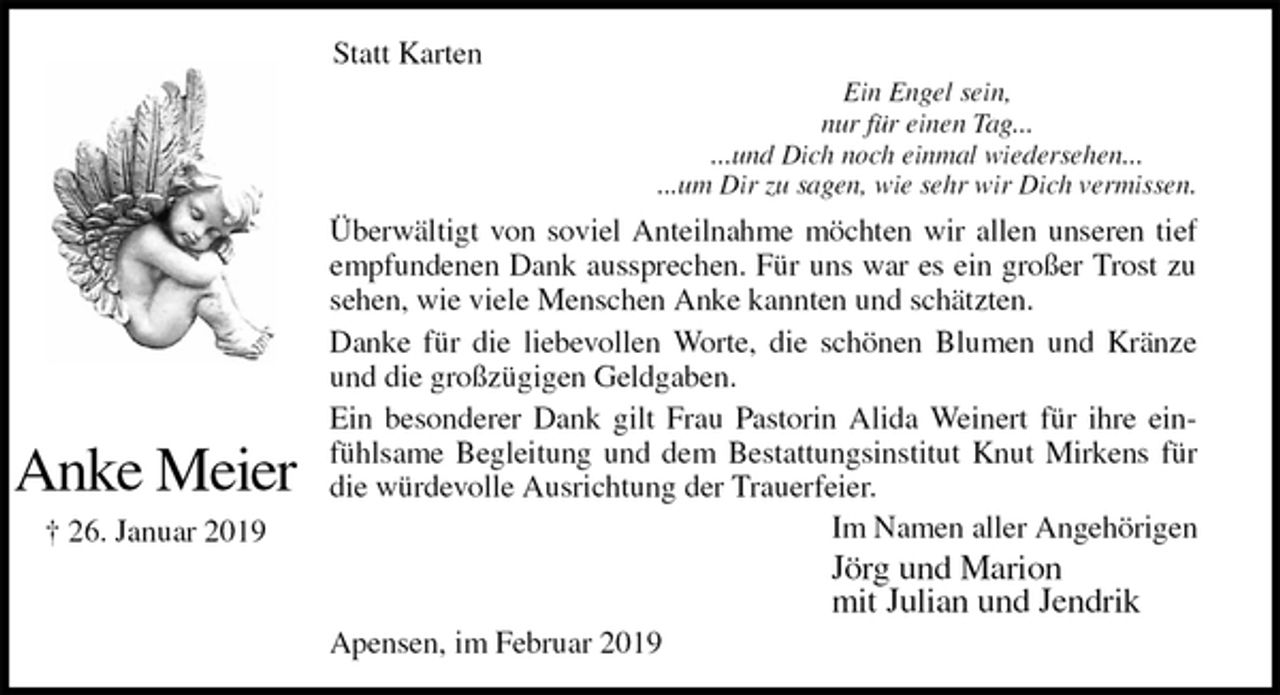 <p>Statt Karten<br />Ein Engel sein,<br />nur für einen Tag...<br />...und Dich noch einmal wiedersehen...<br />...um Dir zu sagen, wie sehr wir Dich vermissen.<br />Überwältigt von soviel Anteilnahme möchten wir allen unseren tief<br />empfundenen Dank aussprechen. Für uns war es ein großer Trost zu<br />sehen, wie viele Menschen Anke kannten und schätzten.<br />Danke für die liebevollen Worte, die schönen Blumen und Kränze<br />und die großzügigen Geldgaben.<br />Ein besonderer Dank gilt Frau Pastorin Alida Weinert für ihre ein-<br />fühlsame Begleitung und dem Bestattungsinstitut Knut Mirkens für<br />die würdevolle Ausrichtung der Trauerfeier.<br />Im Namen aller Angehörigen<br />Jörg und Marion<br />mit Julian und Jendrik<br />Apensen, im Februar 2019</p>
<p>Anke Meier<br />† 26. Januar 2019</p>