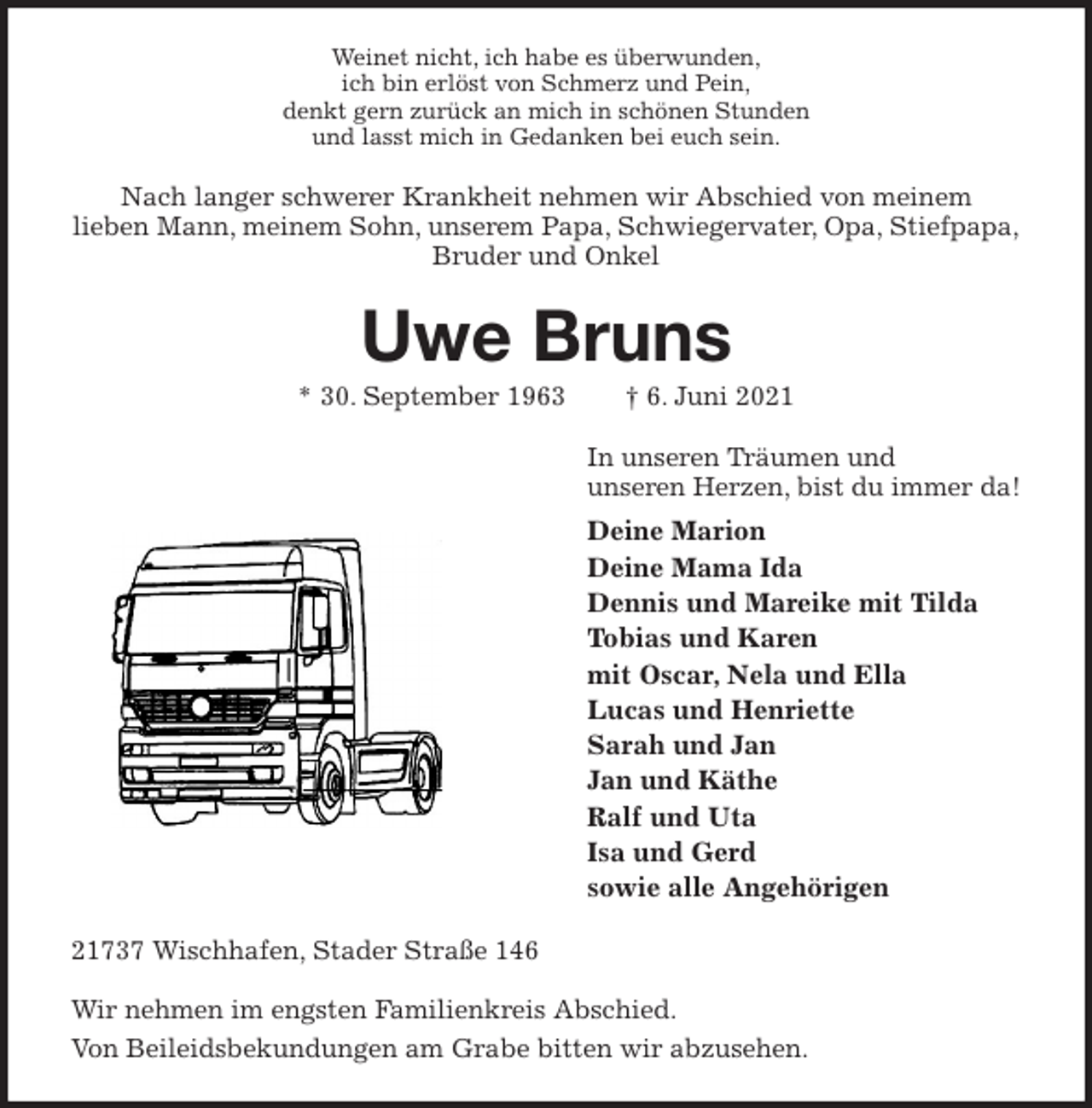 <p>Weinet nicht, ich habe es überwunden,<br />ich bin erlöst von Schmerz und Pein,<br />denkt gern zurück an mich in schönen Stunden<br />und lasst mich in Gedanken bei euch sein.<br />Nach langer schwerer Krankheit nehmen wir Abschied von meinem<br />lieben Mann, meinem Sohn, unserem Papa, Schwiegervater, Opa, Stiefpapa,<br />Bruder und Onkel<br />Uwe Bruns<br />* 30. September 1963 † 6. Juni 2021<br />In unseren Träumen und<br />unseren Herzen, bist du immer da!<br />Deine Marion<br />Deine Mama Ida<br />Dennis und Mareike mit Tilda<br />Tobias und Karen<br />mit Oscar, Nela und Ella<br />Lucas und Henriette<br />Sarah und Jan<br />Jan und Käthe<br />Ralf und Uta<br />Isa und Gerd<br />sowie alle Angehörigen<br />21737 Wischhafen, Stader Straße 146</p>
<p>Wir nehmen im engsten Familienkreis Abschied.<br />Von Beileidsbekundungen am Grabe bitten wir abzusehen.</p>