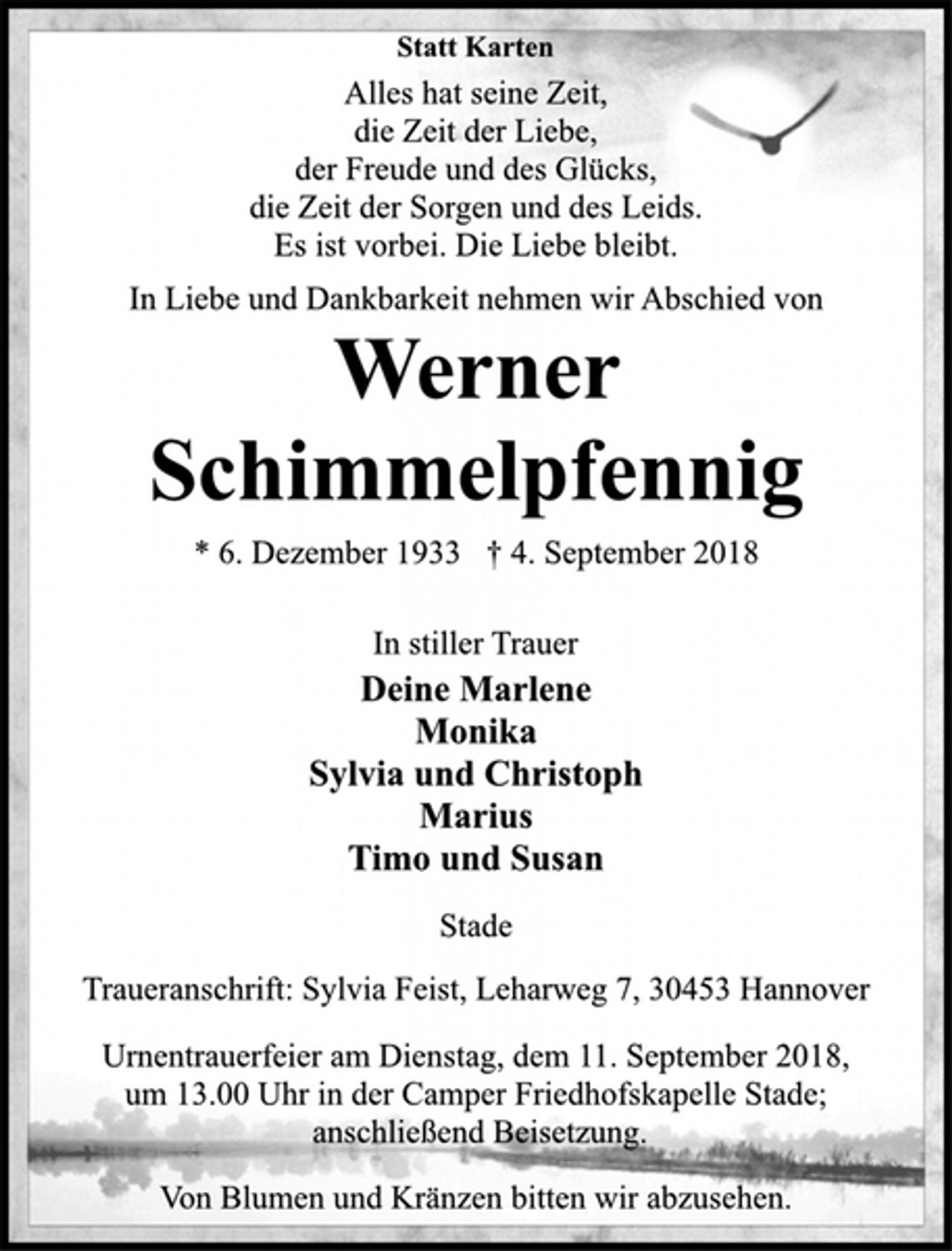 <p>Statt Karten<br />Alles hat seine Zeit,<br />die Zeit der Liebe,<br />der Freude und des Glücks,<br />die Zeit der Sorgen und des Leids.<br />Es ist vorbei. Die Liebe bleibt.<br />In Liebe und Dankbarkeit nehmen wir Abschied von<br />Werner<br />Schimmelpfennig<br />* 6. Dezember 1933 † 4. September 2018<br />In stiller Trauer<br />Deine Marlene<br />Monika<br />Sylvia und Christoph<br />Marius<br />Timo und Susan<br />Stade<br />Traueranschrift: Sylvia Feist, Leharweg 7, 30453 Hannover<br />Urnentrauerfeier am Dienstag, dem 11. September 2018,<br />um 13.00 Uhr in der Camper Friedhofskapelle Stade;<br />anschließend Beisetzung.<br />Von Blumen und Kränzen bitten wir abzusehen.</p>