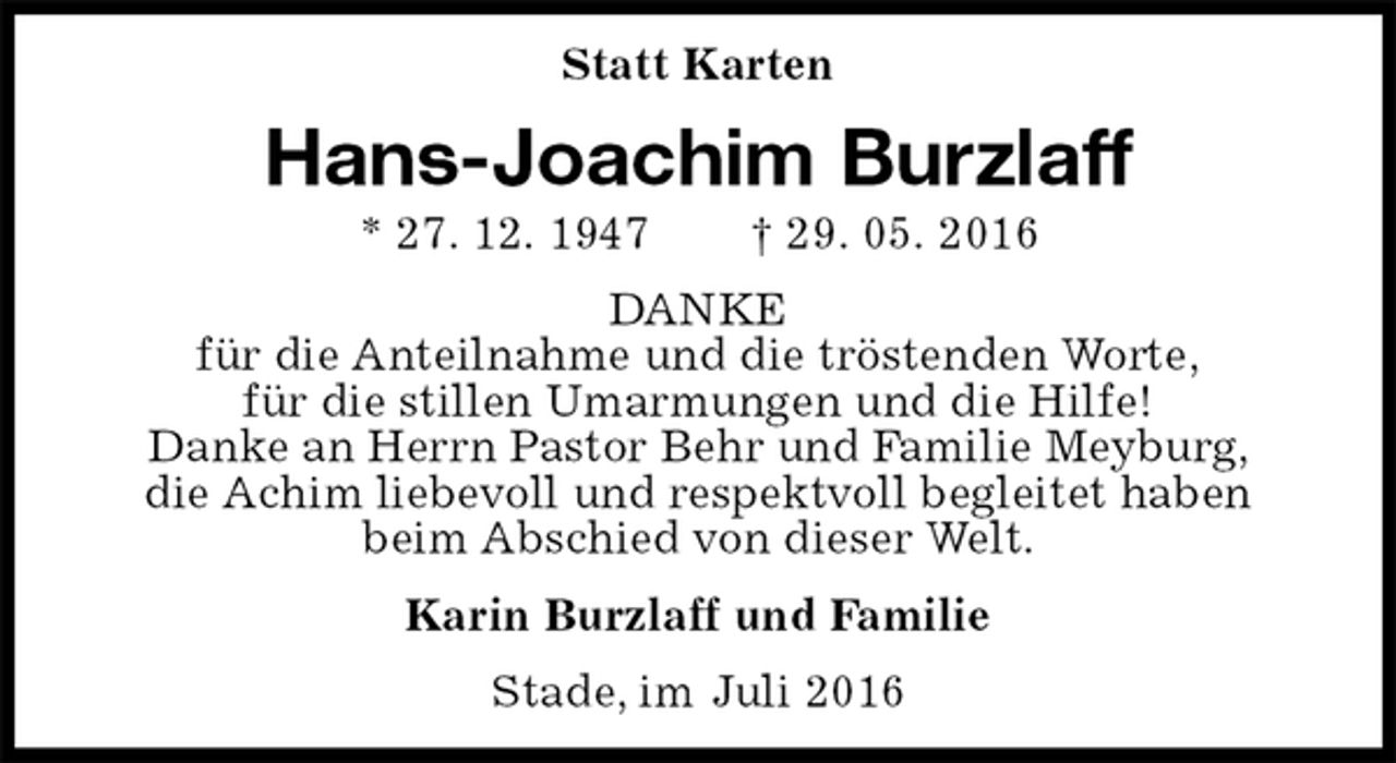 <p>Statt Karten<br />Hans-Joachim Burzlaff<br />* 27. 12. 1947 † 29. 05. 2016<br />DANKE<br />für die Anteilnahme und die tröstenden Worte,<br />für die stillen Umarmungen und die Hilfe!<br />Danke an Herrn Pastor Behr und Familie Meyburg,<br />die Achim liebevoll und respektvoll begleitet haben beim Abschied von dieser Welt.<br />Karin Burzlaff und Familie<br />Stade, im Juli 2016</p>
