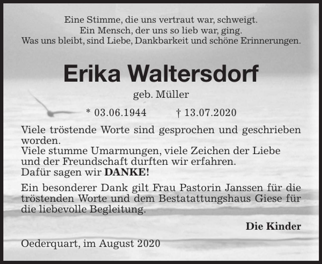 <p>Eine Stimme, die uns vertraut war, schweigt.<br />Ein Mensch, der uns so lieb war, ging.<br />Was uns bleibt, sind Liebe, Dankbarkeit und schöne Erinnerungen.</p>
<p>Erika Waltersdorf<br />geb. Müller<br />* 03.06.1944 † 13.07.2020<br />Viele tröstende Worte sind gesprochen und geschrieben worden.<br />Viele stumme Umarmungen, viele Zeichen der Liebe<br />und der Freundschaft durften wir erfahren.<br />Dafür sagen wir DANKE!<br />Ein besonderer Dank gilt Frau Pastorin Janssen für die tröstenden Worte und dem Bestatattungshaus Giese für die liebevolle Begleitung.<br />Die Kinder<br />Oederquart, im August 2020</p>