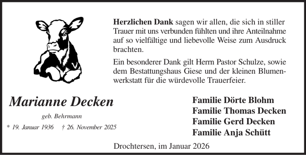 <p>Herzlichen Dank sagen wir allen, die sich in stiller<br />Trauer mit uns verbunden fühlten und ihre Anteilnahme<br />auf so vielfältige und liebevolle Weise zum Ausdruck<br />brachten.<br />Ein besonderer Dank gilt Herrn Pastor Schulze, sowie<br />dem Bestattungshaus Giese und der kleinen Blumen-<br />werkstatt für die würdevolle Trauerfeier.<br />Familie Dörte Blohm<br />Familie Thomas Decken<br />Familie Gerd Decken<br />Familie Anja Schütt<br />Marianne Decken<br />geb. Behrmann<br />* 19. Januar 1936 † 26. November 2025<br />Drochtersen, im Januar 2026</p>