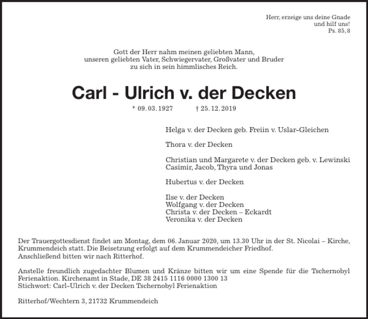 <p>Herr, erzeige uns deine Gnade<br />und hilf uns!<br />Ps. 85, 8<br />Gott der Herr nahm meinen geliebten Mann,<br />unseren geliebten Vater, Schwiegervater, Großvater und Bruder<br />zu sich in sein himmlisches Reich.<br />Carl - Ulrich v. der Decken<br />* 09. 03. 1927 † 25. 12. 2019<br />Helga v. der Decken geb. Freiin v. Uslar-Gleichen</p><p>Thora v. der Decken</p><p>Christian und Margarete v. der Decken geb. v. Lewinski<br />Casimir, Jacob, Thyra und Jonas</p><p>Hubertus v. der Decken</p><p>Ilse v. der Decken<br />Wolfgang v. der Decken<br />Christa v. der Decken – Eckardt<br />Veronika v. der Decken<br />Der Trauergottesdienst findet am Montag, dem 06. Januar 2020, um 13.30 Uhr in der St. Nicolai – Kirche,<br />Krummendeich statt. Die Beisetzung erfolgt auf dem Krummendeicher Friedhof.<br />Anschließend bitten wir nach Ritterhof.</p><p>Anstelle freundlich zugedachter Blumen und Kränze bitten wir um eine Spende für die Tschernobyl<br />Ferienaktion. Kirchenamt in Stade, DE 38 2415 1116 0000 1300 13<br />Stichwort: Carl-Ulrich v. der Decken Tschernobyl Ferienaktion</p><p>Ritterhof/Wechtern 3, 21732 Krummendeich</p>