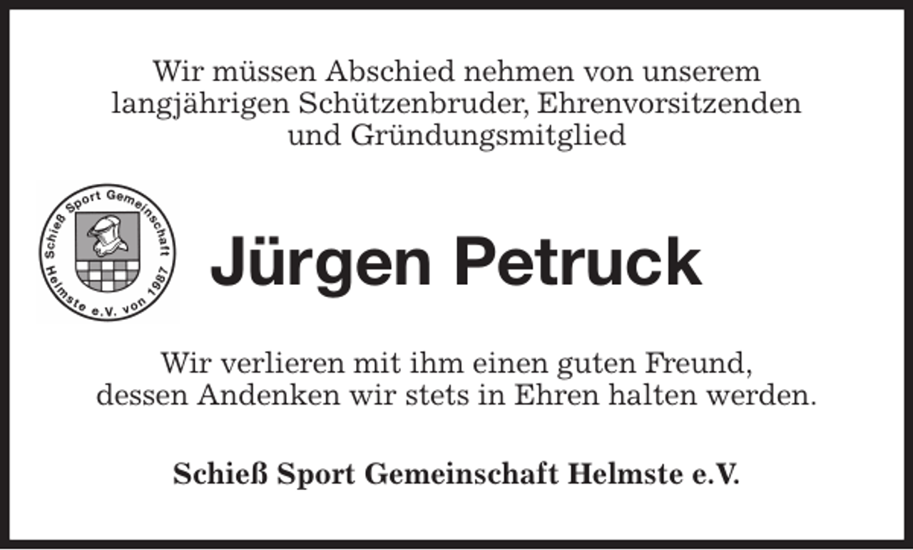 <p>Wir müssen Abschied nehmen von unserem<br />langjährigen Schützenbruder, Ehrenvorsitzenden<br />und Gründungsmitglied<br />Jürgen Petruck<br />Wir verlieren mit ihm einen guten Freund,<br />dessen Andenken wir stets in Ehren halten werden.<br />Schieß Sport Gemeinschaft Helmste e.V.</p>