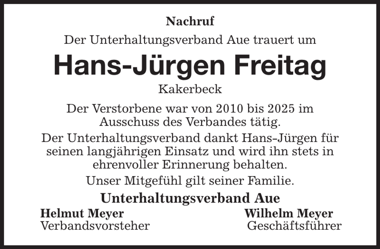 <p>Nachruf<br />Der Unterhaltungsverband Aue trauert um<br />Hans-Jürgen Freitag<br />Kakerbeck<br />Der Verstorbene war von 2010 bis 2025 im<br />Ausschuss des Verbandes tätig.<br />Der Unterhaltungsverband dankt Hans-Jürgen für<br />seinen langjährigen Einsatz und wird ihn stets in<br />ehrenvoller Erinnerung behalten.<br />Unser Mitgefühl gilt seiner Familie.<br />Unterhaltungsverband Aue<br />Helmut Meyer Wilhelm Meyer<br />Verbandsvorsteher Geschäftsführer</p>