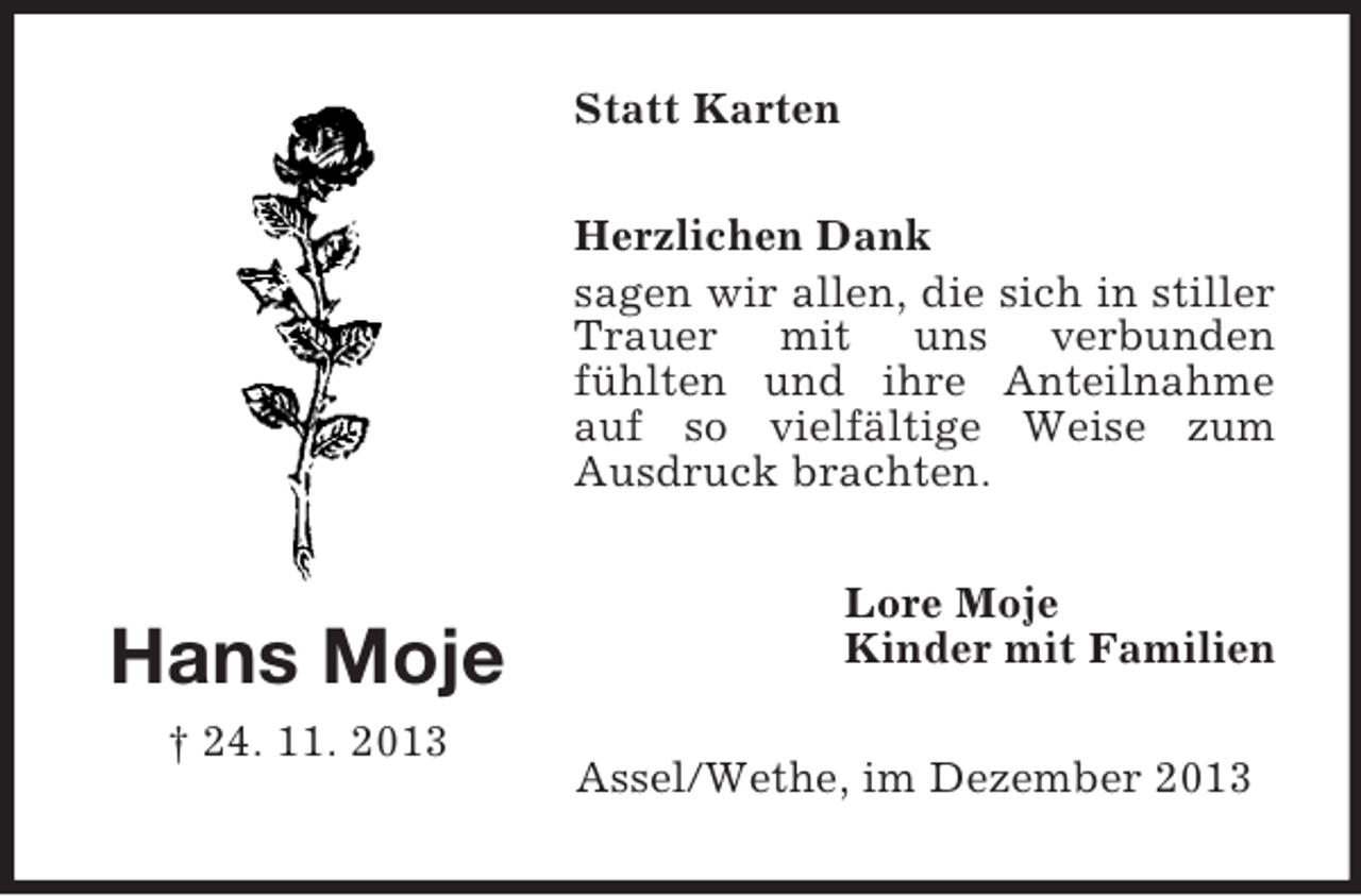 <p>Hans Moje<br />† 24. 11. 2013<br />Statt Karten<br />Herzlichen Dank<br />sagen wir allen, die sich in stiller Trauer mit uns verbunden<br />fühlten und ihre Anteilnahme auf so vielfältige Weise zum<br />Ausdruck brachten.<br />Lore Moje<br />Kinder mit Familien<br />Assel/Wethe, im Dezember 2013</p>