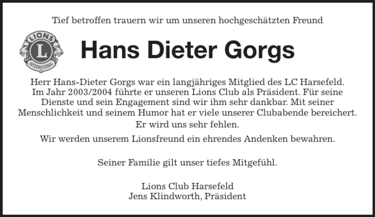<p>Tief betroffen trauern wir um unseren hochgeschätzten Freund<br />Hans Dieter Gorgs<br />Herr Hans-Dieter Gorgs war ein langjähriges Mitglied des LC Harsefeld.<br />Im Jahr 2003/2004 führte er unseren Lions Club als Präsident. Für seine<br />Dienste und sein Engagement sind wir ihm sehr dankbar. Mit seiner<br />Menschlichkeit und seinem Humor hat er viele unserer Clubabende bereichert.<br />Er wird uns sehr fehlen.<br />Wir werden unserem Lionsfreund ein ehrendes Andenken bewahren.<br />Seiner Familie gilt unser tiefes Mitgefühl.<br />Lions Club Harsefeld<br />Jens Klindworth, Präsident</p>