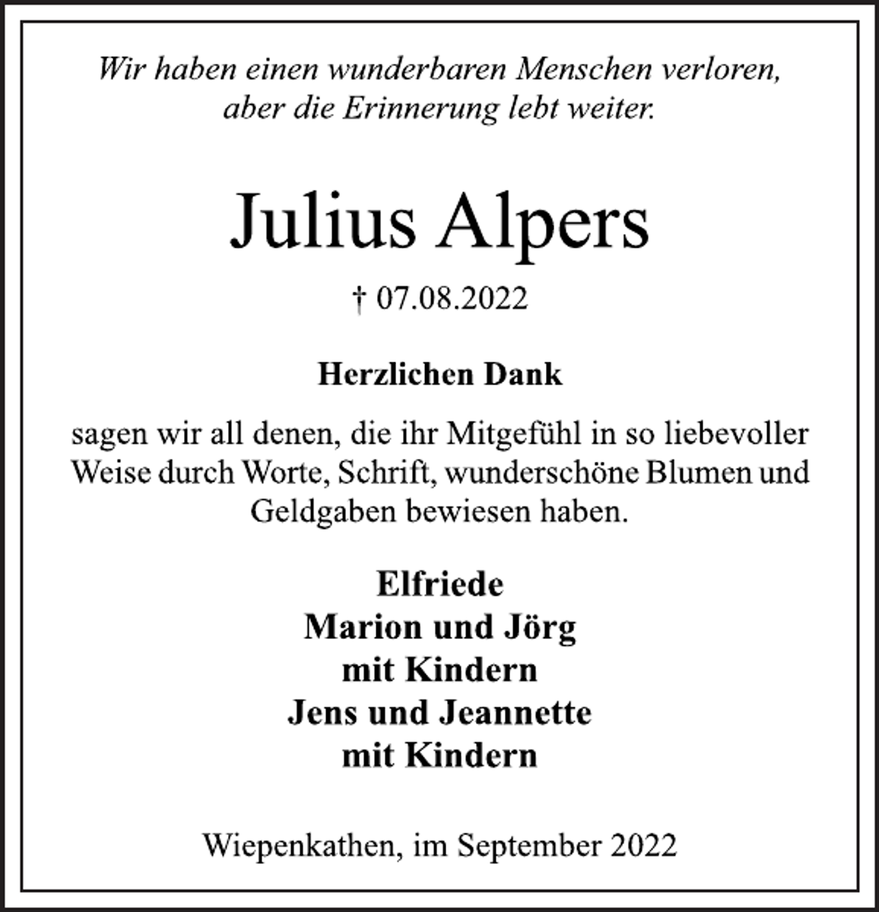 <p>Wir haben einen wunderbaren Menschen verloren,<br />aber die Erinnerung lebt weiter<br />Julius Alpers<br />† 07.08.2022<br />Herzlichen Dank<br />sagen wir all denen, die ihr Mitgefühl in so liebevoller<br />Weise durch Worte, Schrift, wunderschöne Blumen und<br />Geldgaben bewiesen haben.<br />Elfriede<br />Marion und Jörg<br />mit Kindern<br />Jens und Jeannette<br />mit Kindern<br />Wiepenkathen, im September 2022</p>