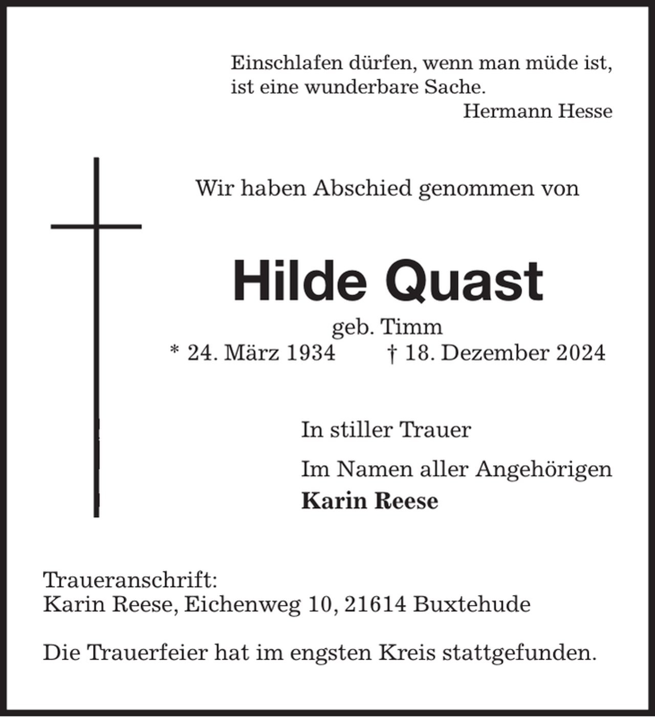 <p>Einschlafen dürfen, wenn man müde ist,<br />ist eine wunderbare Sache.<br />Hermann Hesse<br />Wir haben Abschied genommen von<br />Hilde Quast<br />geb. Timm<br />* 24. März 1934 † 18. Dezember 2024<br />In stiller Trauer<br />Im Namen aller Angehörigen<br />Karin Reese<br />Traueranschrift:<br />Karin Reese, Eichenweg 10, 21614 Buxtehude</p><p>Die Trauerfeier hat im engsten Kreis stattgefunden.</p>