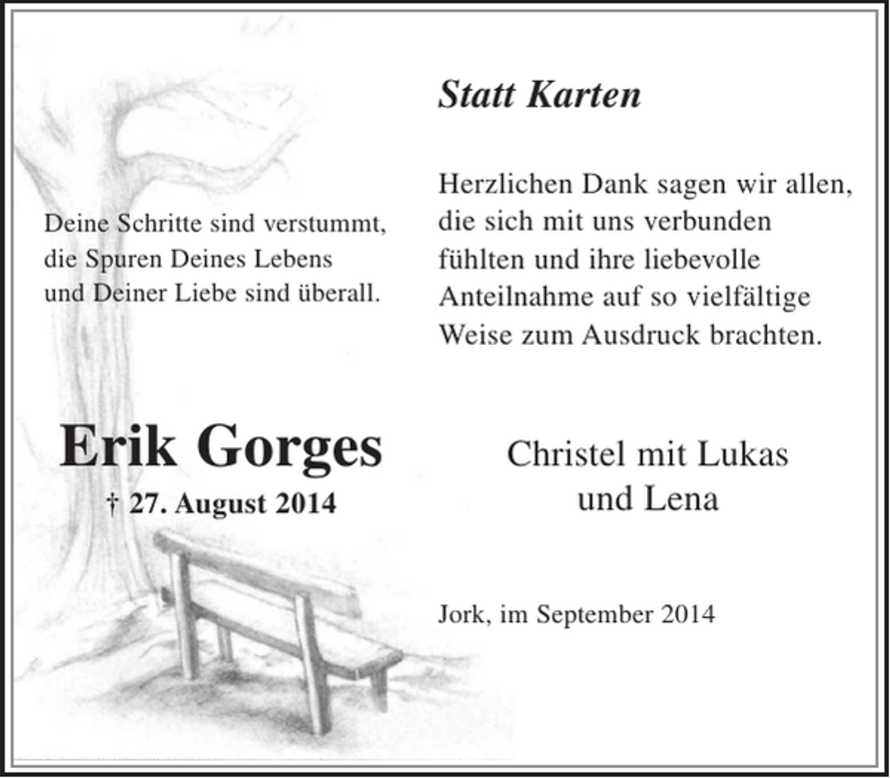 <p>Statt Karten</p><p>Deine Schritte sind verstummt,<br />die Spuren Deines Lebens<br />und Deiner Liebe sind überall.</p><p>Erik Gorges<br />+ 27. August 2014</p><p>Herzlichen Dank sagen wir allen,<br />die sich mit uns verbunden fühlten und<br />ihre liebevolle Anteilnahme auf so<br />vielfältige Weise zum Ausdruck brachten.</p><p>Christel mit Lukas und Lena</p><p>Jork, im September 2014</p>