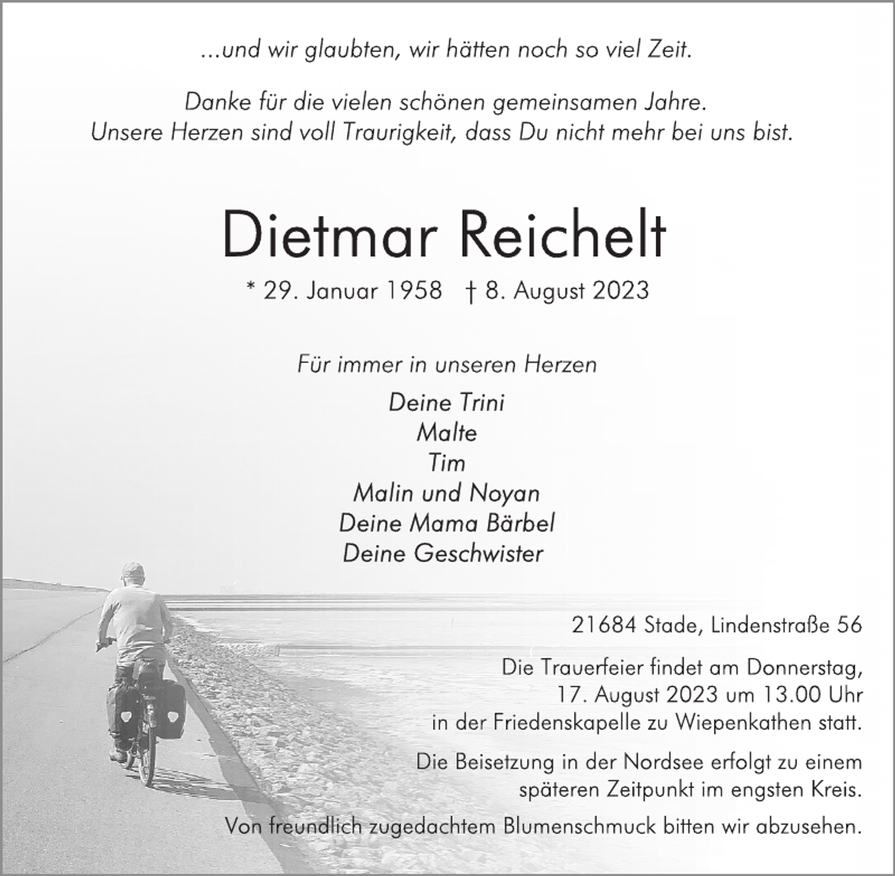 <p>...und wir glaubten, wir hätten noch so viel Zeit.<br />Danke für die vielen schönen gemeinsamen Jahre.<br />Unsere Herzen sind voll Traurigkeit, dass Du nicht mehr bei uns bist.<br />Dietmar Reichelt<br />* 29. Januar 1958 + 8. August 2023<br />Für immer in unseren Herzen<br />Deine Trini<br />Malte<br />Tim<br />Malin und Noyan<br />Deine Mama Bärbel<br />Deine Geschwister<br />21684 Stade, Lindenstraße 56<br />Die Trauerfeier findet am Donnerstag,<br />17. August 2023 um 13.00 Uhr<br />in der Friedenskapelle zu Wiepenkathen statt.<br />Die Beisetzung in der Nordsee erfolgt zu einem<br />späteren Zeitpunkt im engsten Kreis.<br />Von freundlich zugedachtem Blumenschmuck bitten wir abzusehen.</p>