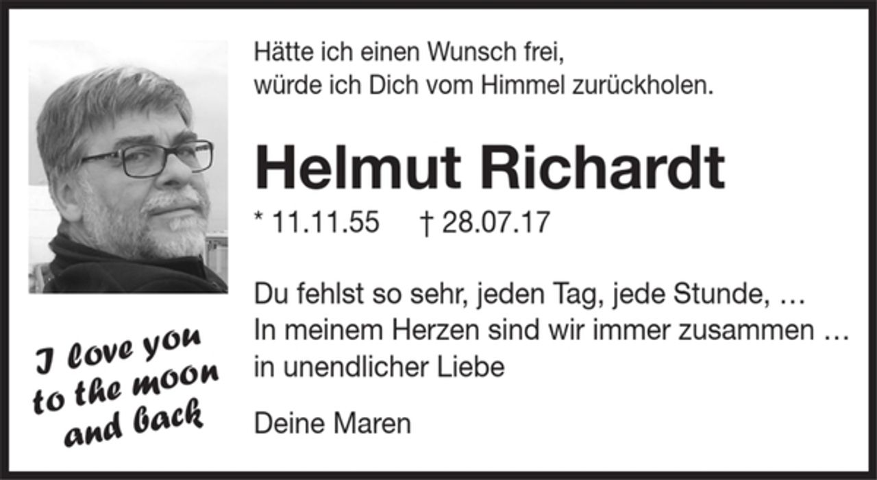<p>Hätte ich einen Wunsch frei,<br />würde ich Dich vom Himmel zurückholen.<br />Helmut Richardt<br />*11.11.55 † 28.07.17<br />Du fehlst so sehr, jeden Tag, jede Stunde,….<br />In meinem Herzen sind wir immer zusammen…<br />in unendlicher Liebe<br />Deine Maren<br />I love you to the moon and back</p>