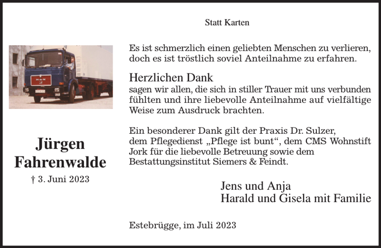 <p>Statt Karten<br />Es ist schmerzlich einen geliebten Menschen zu verlieren,<br />doch es ist tröstlich soviel Anteilnahme zu erfahren.</p><p>Herzlichen Dank<br />sagen wir allen, die sich in stiller Trauer mit uns verbunden<br />fühlten und ihre liebevolle Anteilnahme auf vielfältige<br />Weise zum Ausdruck brachten.</p><p>Ein besonderer Dank gilt der Praxis Dr. Sulzer,<br />dem Pflegedienst „Pflege ist bunt“, dem CMS Wohnstift<br />Jork für die liebevolle Betreuung sowie dem<br />Bestattungsinstitut Siemers &amp; Feindt.<br />Jens und Anja<br />Harald und Gisela mit Familie<br />Estebrügge, im Juli 2023<br />Jürgen<br />Fahrenwalde<br />† 3. Juni 2023</p>