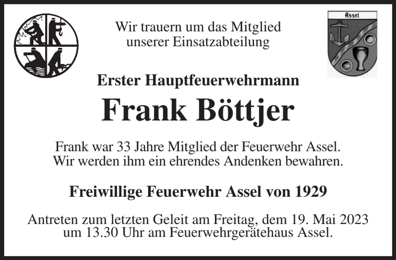 <p>Wir trauern um das Mitglied<br />unserer Einsatzabteilung<br />Erster Hauptfeuerwehrmann</p><p>Frank Böttjer<br />Frank war 33 Jahre Mitglied der Feuerwehr Assel.<br />Wir werden ihm ein ehrendes Andenken bewahren.<br />Freiwillige Feuerwehr Assel von 1929</p><p>Antreten zum letzten Geleit am Freitag, dem 19. Mai 2023<br />um 13.30 Uhr am Feuerwehrgerätehaus Assel.</p>
