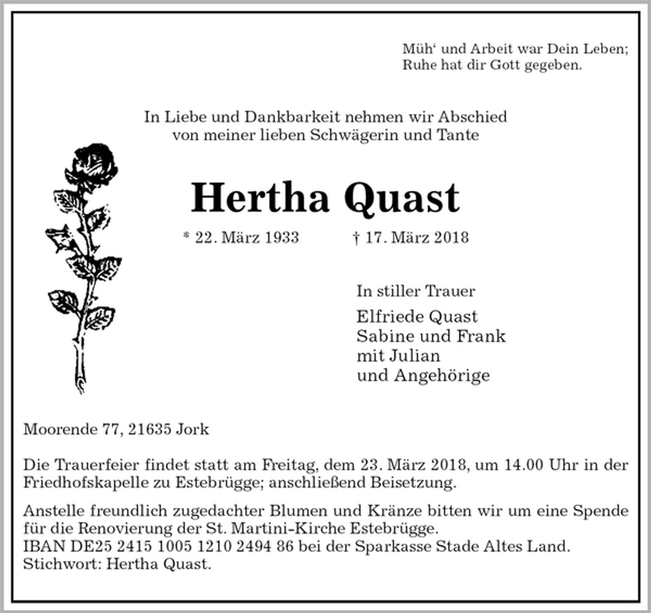 <p>Müh‘ und Arbeit war Dein Leben;<br />Ruhe hat dir Gott gegeben.<br />In Liebe und Dankbarkeit nehmen wir Abschied<br />von meiner lieben Schwägerin und Tante<br />Hertha Quast<br />* 22. März 1933 † 17. März 2018<br />In stiller Trauer<br />Elfriede Quast<br />Sabine und Frank<br />mit Julian<br />und Angehörige<br />Moorende 77, 21635 Jork</p>
<p>Die Trauerfeier findet statt am Freitag, dem 23. März 2018, um 14.00 Uhr in der<br />Friedhofskapelle zu Estebrügge; anschließend Beisetzung.<br />Anstelle freundlich zugedachter Blumen und Kränze bitten wir um eine Spende<br />für die Renovierung der St. Martini-Kirche Estebrügge.<br />IBAN DE25 2415 1005 1210 2494 86 bei der Sparkasse Stade Altes Land.<br />Stichwort: Hertha Quast.</p>