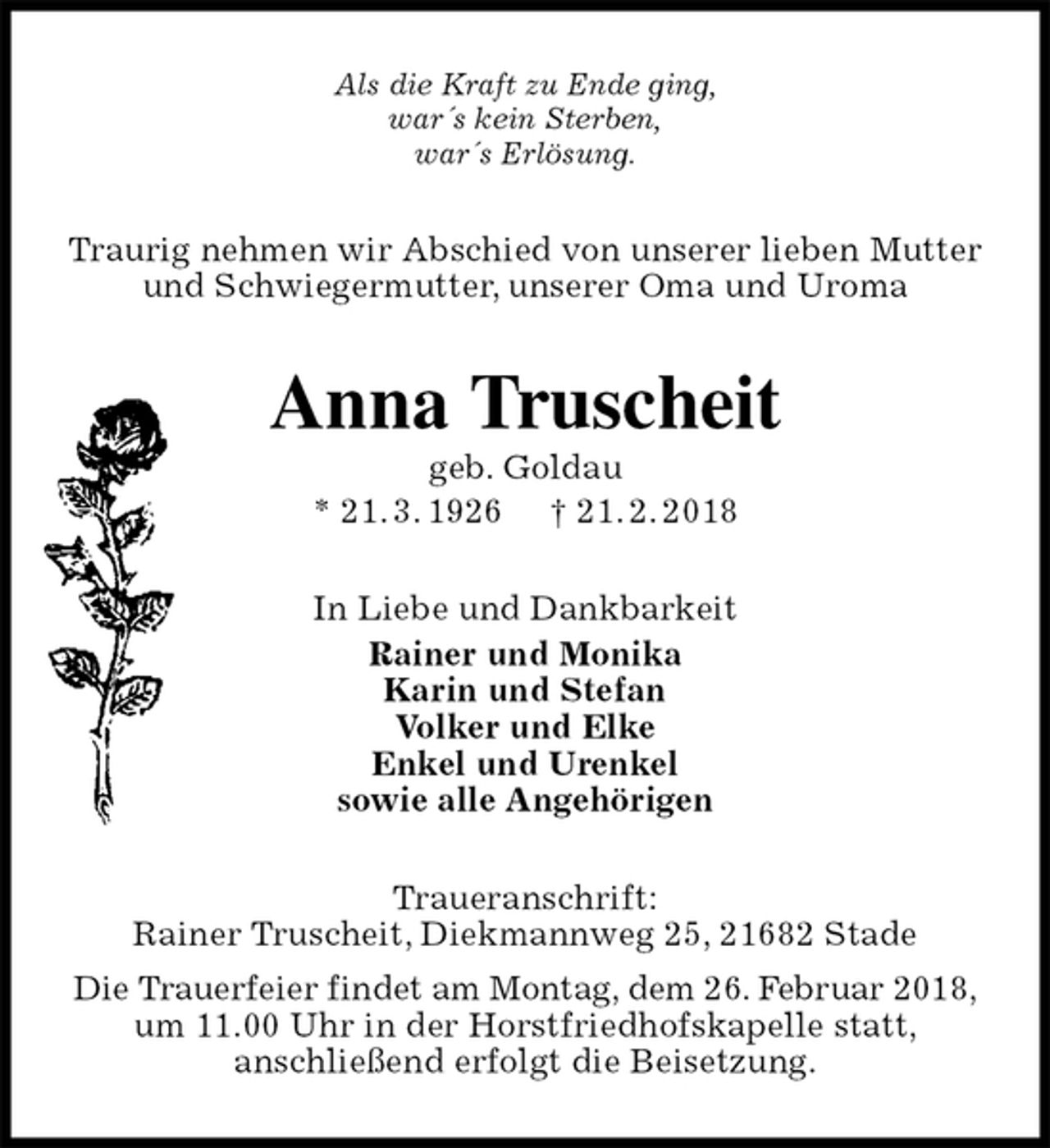 <p>Als die Kraft zu Ende ging,<br />war´s kein Sterben,<br />war´s Erlösung.<br />Traurig nehmen wir Abschied von unserer lieben Mutter und Schwiegermutter, unserer Oma und Uroma<br />Anna Truscheit<br />geb. Goldau<br />* 21. 3. 1926 † 21. 2. 2018<br />In Liebe und Dankbarkeit<br />Rainer und Monika<br />Karin und Stefan<br />Volker und Elke<br />Enkel und Urenkel<br />sowie alle Angehörigen<br />Traueranschrift:<br />Rainer Truscheit, Diekmannweg 25, 21682 Stade<br />Die Trauerfeier findet am Montag, dem 26. Februar 2018,<br />um 11.00 Uhr in der Horstfriedhofskapelle statt,<br />anschließend erfolgt die Beisetzung.</p>