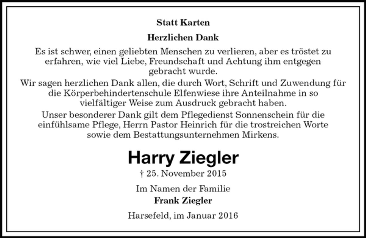 <p>Statt Karten<br />Herzlichen Dank<br />Es ist schwer, einen geliebten Menschen zu verlieren, aber es tröstet zu<br />erfahren, wie viel Liebe, Freundschaft und Achtung ihm entgegen<br />gebracht wurde.<br />Wir sagen herzlichen Dank allen, die durch Wort, Schrift und Zuwendung für die Körperbehindertenschule Elfenwiese ihre Anteilnahme in so<br />vielfältiger Weise zum Ausdruck gebracht haben.<br />Unser besonderer Dank gilt dem Pflegedienst Sonnenschein für die<br />einfühlsame Pflege, Herrn Pastor Heinrich für die trostreichen Worte<br />sowie dem Bestattungsunternehmen Mirkens.<br />Harry Ziegler<br />† 25. November 2015<br />Im Namen der Familie<br />Frank Ziegler<br />Harsefeld, im Januar 2016</p>
