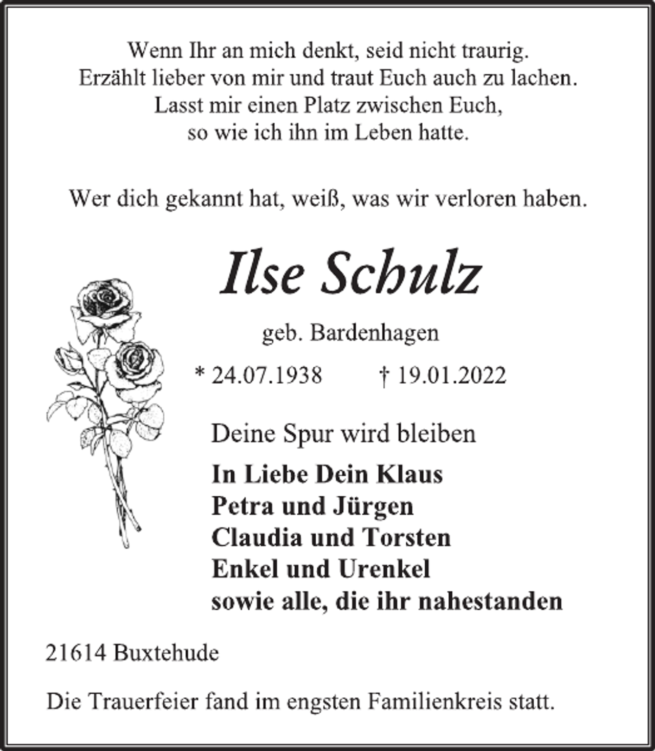 <p>Wenn Ihr an mich denkt, seid nicht traurig.<br />Erzählt lieber von mir und traut Euch auch zu lachen.<br />Lasst mir einen Platz zwischen Euch,<br />so wie ich ihn im Leben hatte.<br />Wer dich gekannt hat, weiß, was wir verloren haben.<br />Ilse Schulz<br />geb. Bardenhagen<br />* 24.07.1938 † 19.01.2022<br />Deine Spur wird bleiben<br />In Liebe Dein Klaus<br />Petra und Jürgen<br />Claudia und Torsten<br />Enkel und Urenkel<br />sowie alle, die ihr nahestanden<br />21614 Buxtehude<br />Die Trauerfeier fand im engsten Familienkreis statt.</p>