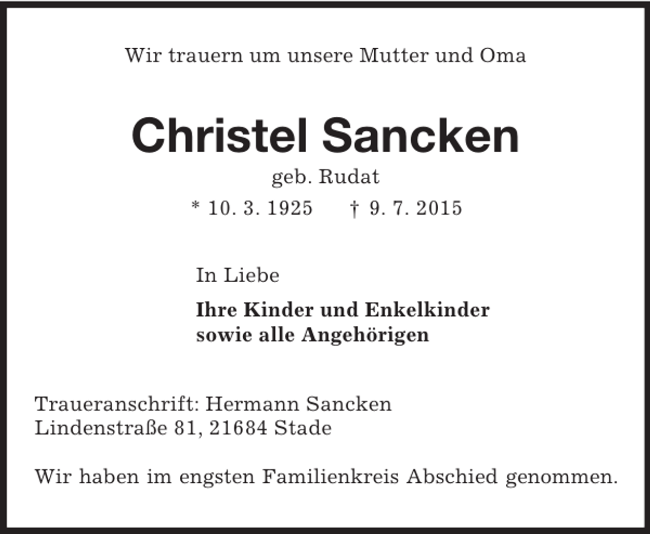 <p>Wir trauern um unsere Mutter und Oma<br />Christel Sancken<br />geb. Rudat<br />* 10. 3. 1925 † 9. 7. 2015<br />In Liebe<br />Ihre Kinder und Enkelkinder<br />sowie alle Angehörigen<br />Traueranschrift: Hermann Sancken<br />Lindenstraße 81, 21684 Stade</p><p>Wir haben im engsten Familienkreis Abschied genommen.</p>