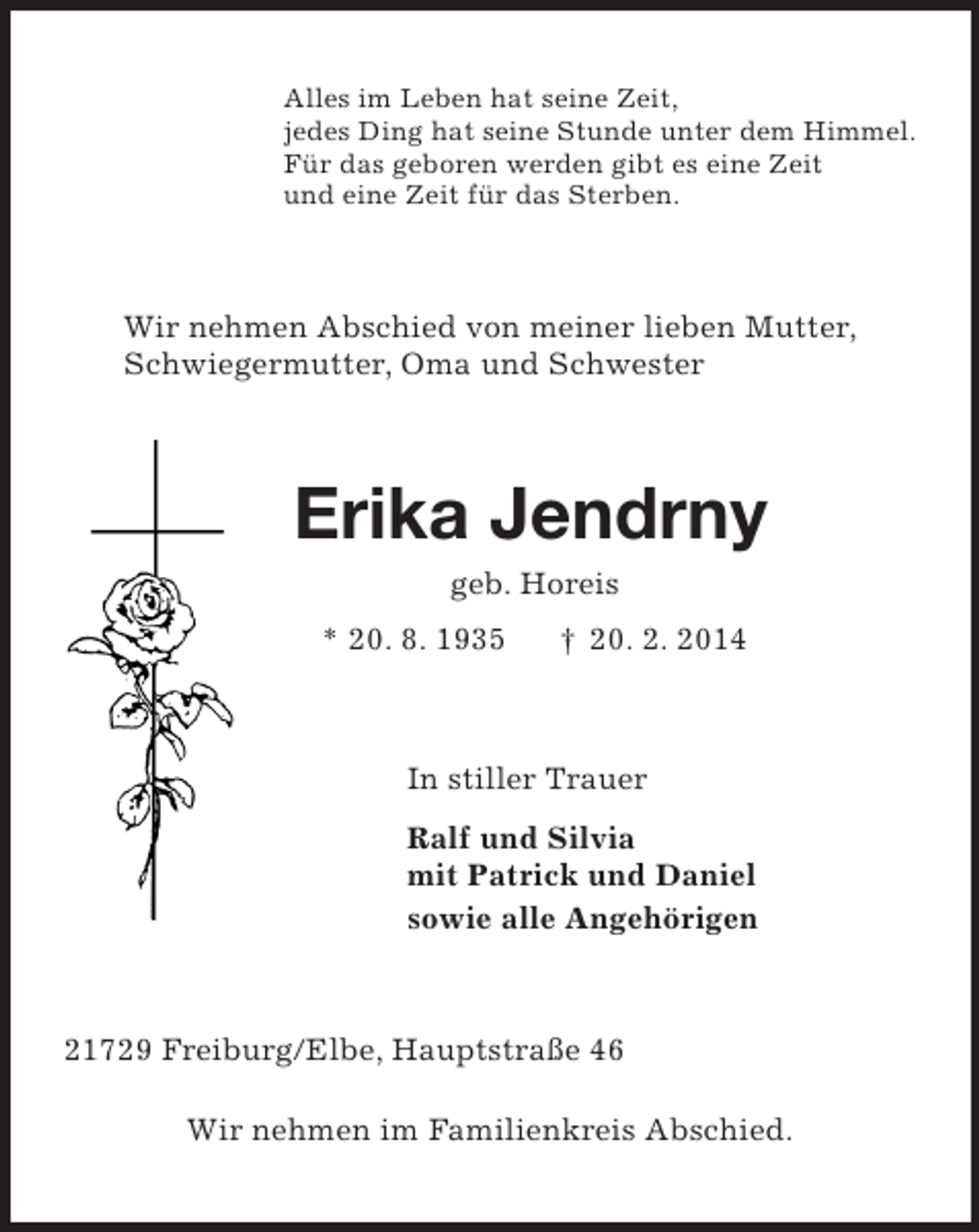 <p>Alles im Leben hat seine Zeit,<br />jedes Ding hat seine Stunde unter dem Himmel.<br />Für das geboren werden gibt es eine Zeit<br />und eine Zeit für das Sterben.<br />Wir nehmen Abschied von meiner lieben Mutter,<br />Schwiegermutter, Oma und Schwester<br />Erika Jendrny<br />geb. Horeis<br />* 20. 8. 1935 † 20. 2. 2014<br />In stiller Trauer<br />Ralf und Silvia<br />mit Patrick und Daniel<br />sowie alle Angehörigen<br />21729 Freiburg/Elbe, Hauptstraße 46</p><p>Wir nehmen im Familienkreis Abschied.</p>
