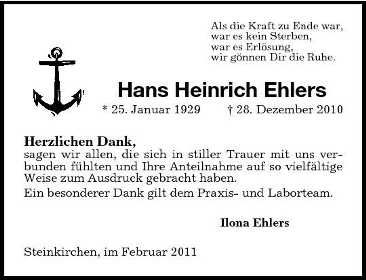 <p>Als die Kraft zu Ende war, war es kein Sterben, war es Erlösung, wir gönnen Dir die Ruhe.</p><p>Hans Heinrich Ehlers<br />* 25. Januar 1929 † 28. Dezember 2010</p><p>Herzlichen Dank,<br />sagen wir allen, die sich in stiller Trauer mit uns verbunden fühlten und Ihre Anteilnahme auf so vielfältige Weise zum Ausdruck gebracht haben. Ein besonderer Dank gilt dem Praxis- und Laborteam. Ilona Ehlers Steinkirchen, im Februar 2011</p>