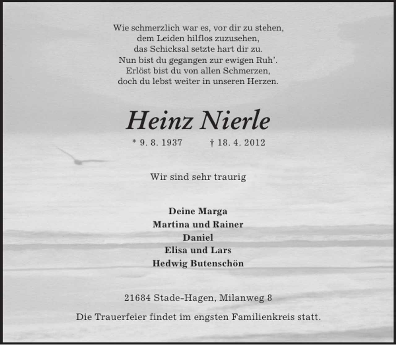 <p>Wie schmerzlich war es, vor dir zu stehen,<br />dem Leiden hilflos zuzusehen,<br />das Schicksal setzte hart dir zu.<br />Nun bist du gegangen zur ewigen Ruh’.<br />Erlöst bist du von allen Schmerzen,<br />doch du lebst weiter in unseren Herzen.</p><p>Heinz Nierle<br />* 9. 8. 1937</p><p>† 18. 4. 2012</p><p>Wir sind sehr traurig</p><p>Deine Marga<br />Martina und Rainer<br />Daniel<br />Elisa und Lars<br />Hedwig Butenschön</p><p>21684 Stade-Hagen, Milanweg 8<br />Die Trauerfeier findet im engsten Familienkreis statt.</p>