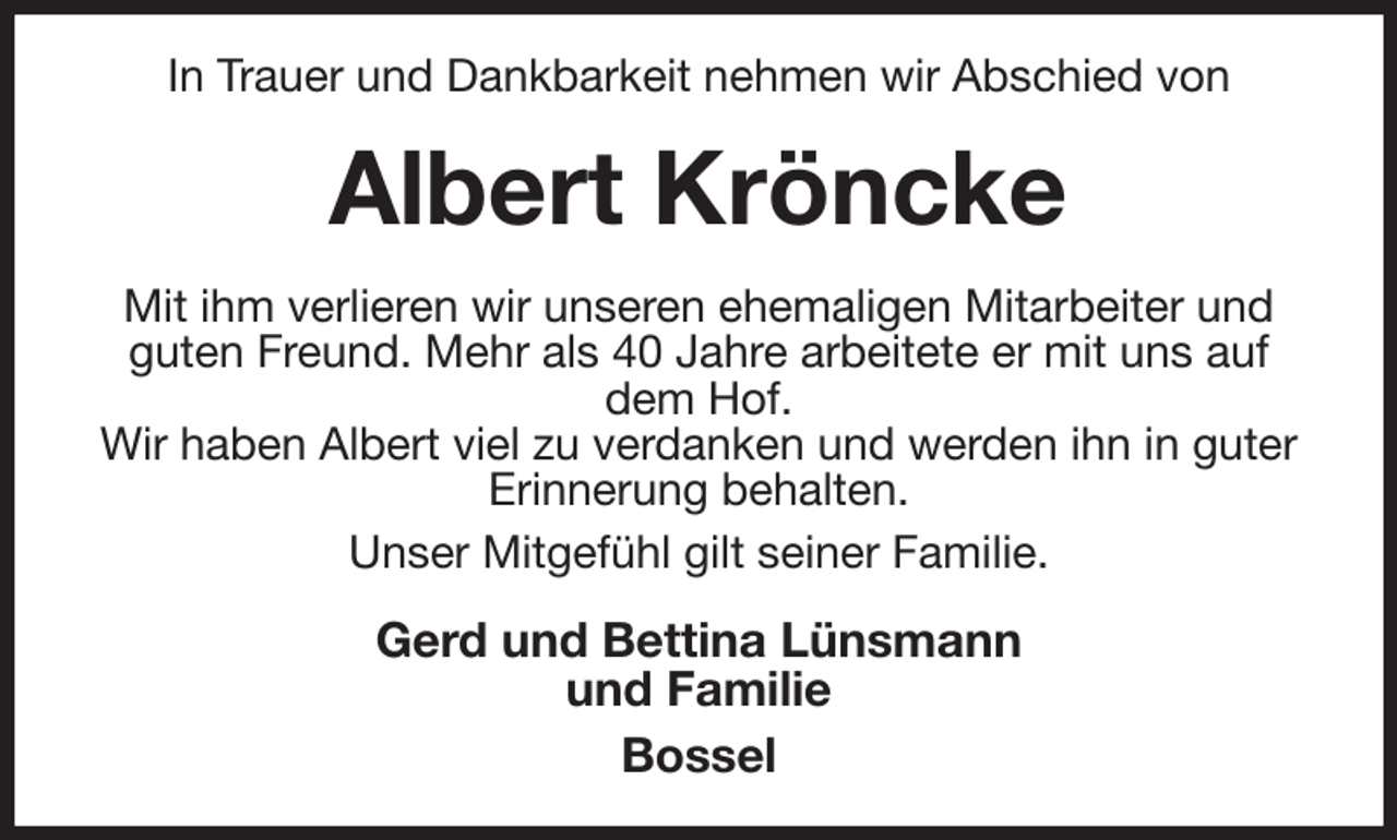 <p>In Trauer und Dankbarkeit nehmen wir Abschied von<br />Albert Kröncke<br />Mit ihm verlieren wir unseren ehemaligen Mitarbeiter und guten Freund. Mehr als 40 Jahre arbeitete er mit uns auf dem Hof.<br />Wir haben Albert viel zu verdanken und werden ihn in guter Erinnerung behalten.<br />Unser Mitgefühl gilt seiner Familie.<br />Gerd und Bettina Lünsmann<br />und Familie<br />Bossel</p>