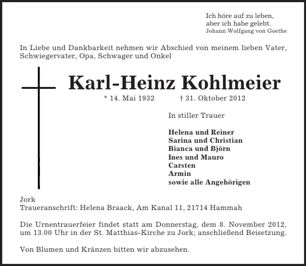 <p>Ich höre auf zu leben,<br />aber ich habe gelebt.<br />Johann Wolfgang von Goethe<br />In Liebe und Dankbarkeit nehmen wir Abschied von meinem lieben Vater,<br />Schwiegervater, Opa, Schwager und Onkel<br />Karl-Heinz Kohlmeier<br />* 14. Mai 1932 † 31. Oktober 2012<br />In stiller Trauer</p><p>Helena und Reiner<br />Sarina und Christian<br />Bianca und Björn<br />Ines und Mauro<br />Carsten<br />Armin<br />sowie alle Angehörigen<br />Jork<br />Traueranschrift: Helena Braack, Am Kanal 11, 21714 Hammah</p><p>Die Urnentrauerfeier findet statt am Donnerstag, dem 8. November 2012,<br />um 13.00 Uhr in der St. Matthias-Kirche zu Jork; anschließend Beisetzung.</p><p>Von Blumen und Kränzen bitten wir abzusehen.</p>