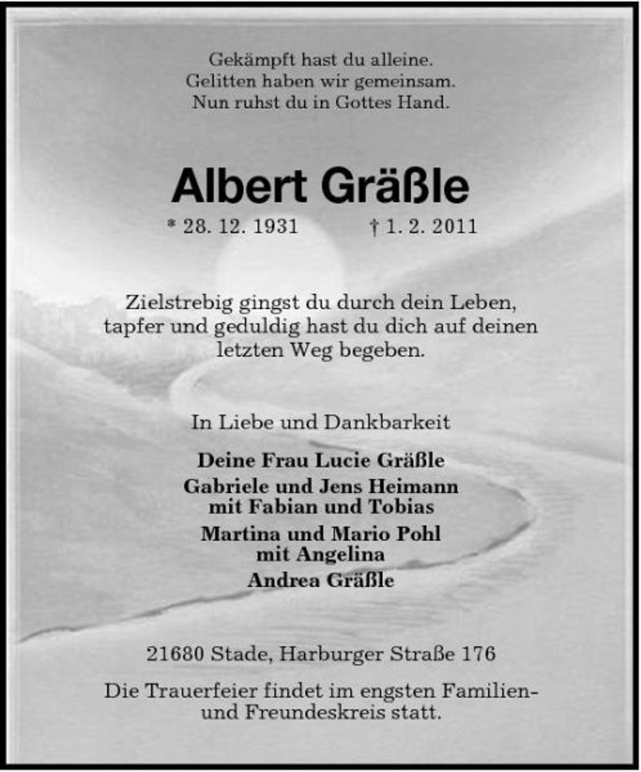 <p>Gekämpft hast du alleine. Gelitten haben wir gemeinsam. Nun ruhst du in Gottes Hand.</p><p>Albert Gräßle<br />* 28. 12. 1931 † 1. 2. 2011 Zielstrebig gingst du durch dein Leben, tapfer und geduldig hast du dich auf deinen letzten Weg begeben.</p><p>In Liebe und Dankbarkeit Deine Frau Lucie Gräßle Gabriele und Jens Heimann mit Fabian und Tobias Martina und Mario Pohl mit Angelina Andrea Gräßle</p><p>21680 Stade, Harburger Straße 176 Die Trauerfeier findet im engsten Familienund Freundeskreis statt.</p>