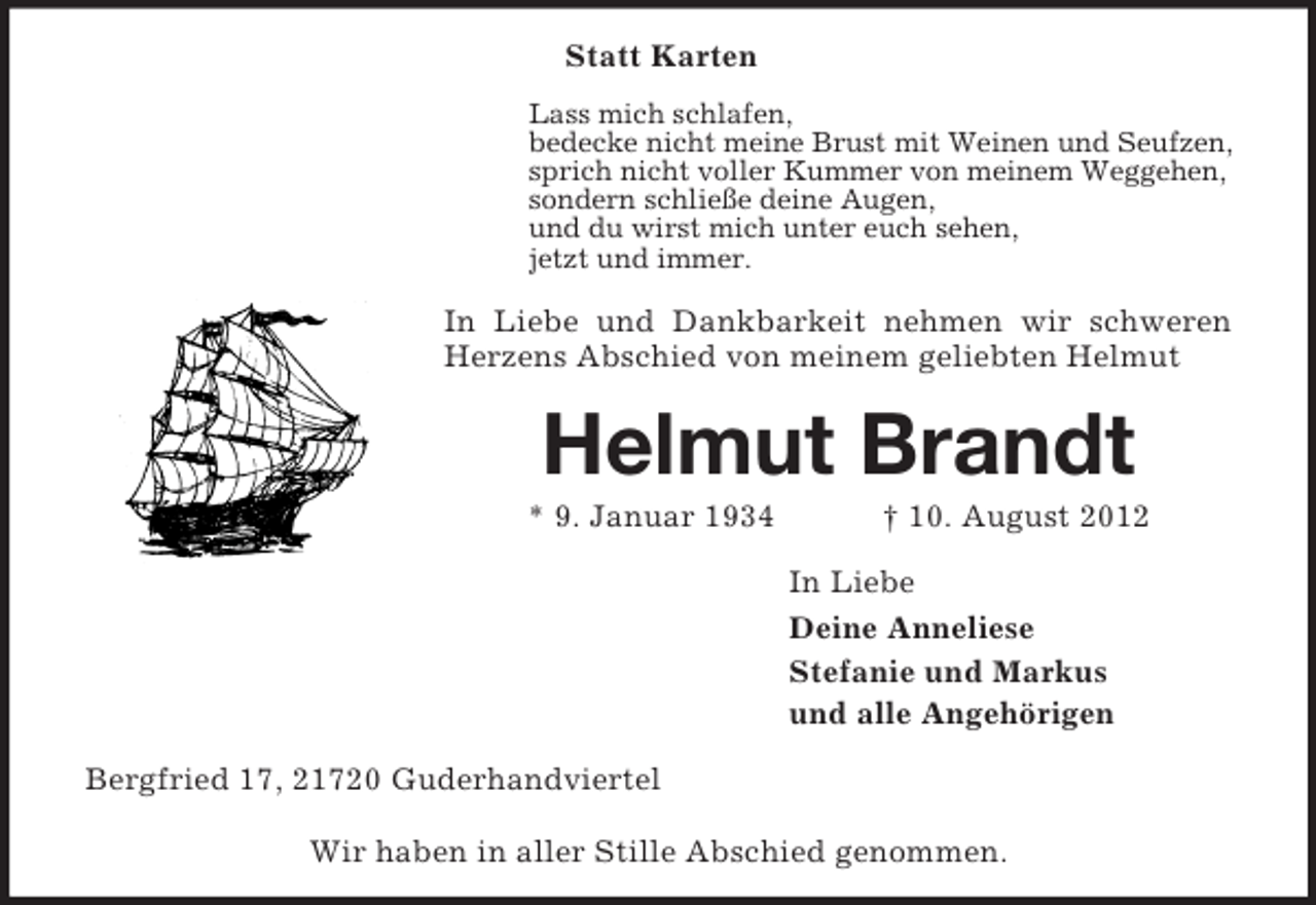 <p>Statt Karten</p><p>Lass mich schlafen,<br />bedecke nicht meine Brust mit Weinen und Seufzen,<br />sprich nicht voller Kummer von meinem Weggehen,<br />sondern schließe deine Augen,<br />und du wirst mich unter euch sehen,<br />jetzt und immer.<br />In Liebe und Dankbarkeit nehmen wir schweren Herzens Abschied von meinem geliebten Helmut<br />Helmut Brandt<br />* 9. Januar 1934 † 10. August 2012<br />In Liebe<br />Deine Anneliese<br />Stefanie und Markus<br />und alle Angehörigen<br />Bergfried 17, 21720 Guderhandviertel</p><p>Wir haben in aller Stille Abschied genommen.</p>