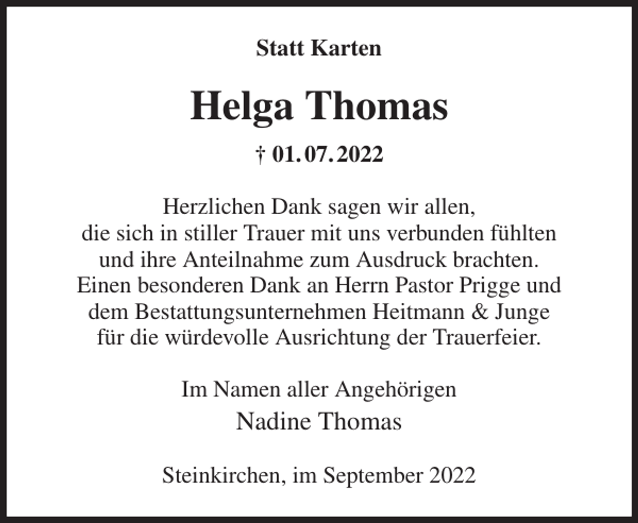 <p>Statt Karten<br />Helga Thomas<br />† 01. 07. 2022<br />Herzlichen Dank sagen wir allen,<br />die sich in stiller Trauer mit uns verbunden fühlten<br />und ihre Anteilnahme zum Ausdruck brachten.<br />Einen besonderen Dank an Herrn Pastor Prigge und<br />dem Bestattungsunternehmen Heitmann &amp; Junge<br />für die würdevolle Ausrichtung der Trauerfeier.<br />Im Namen aller Angehörigen<br />Nadine Thomas<br />Steinkirchen, im September 2022</p>