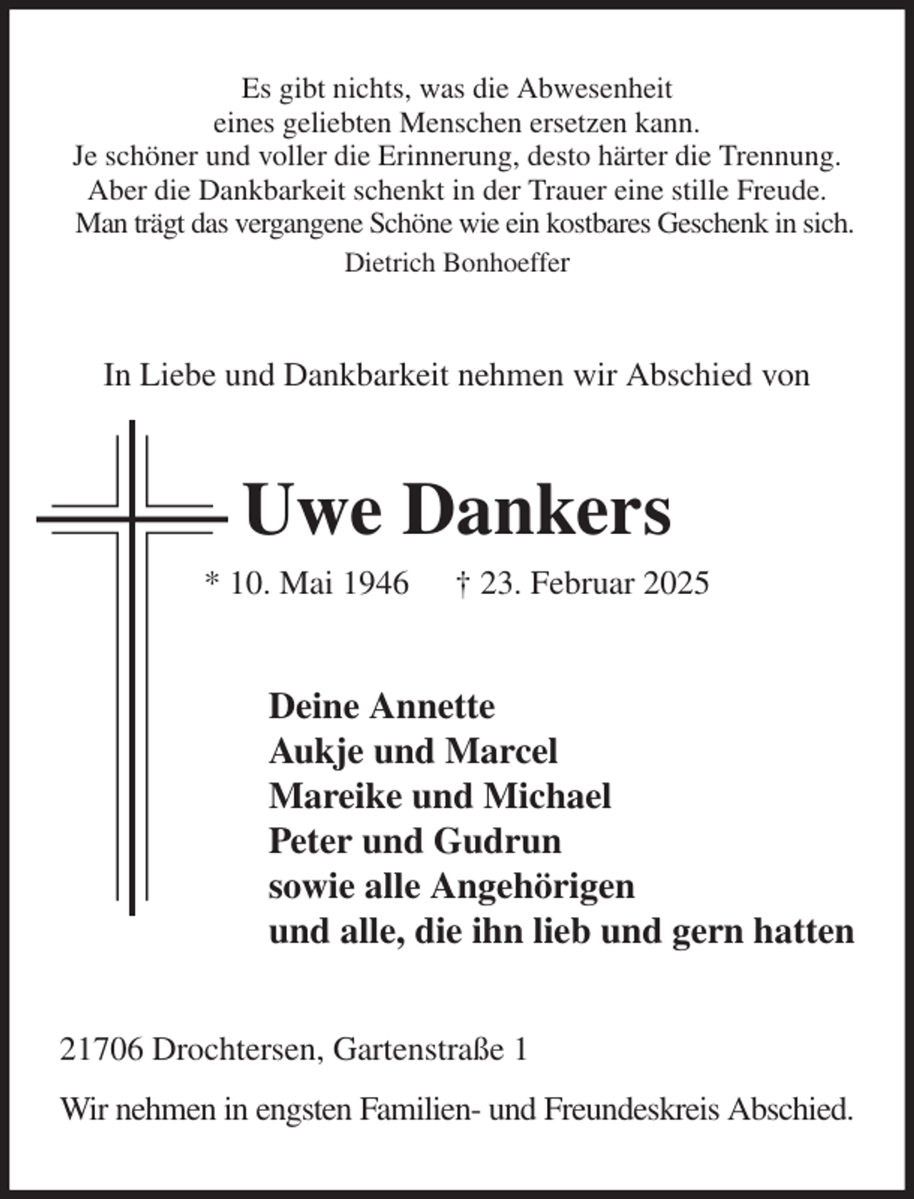 <p>Es gibt nichts, was die Abwesenheit<br />eines geliebten Menschen ersetzen kann.<br />Je schöner und voller die Erinnerung, desto härter die Trennung.<br />Aber die Dankbarkeit schenkt in der Trauer eine stille Freude.<br />Man trägt das vergangene Schöne wie ein kostbares Geschenk in sich.<br />Dietrich Bonhoeffer<br />In Liebe und Dankbarkeit nehmen wir Abschied von<br />Uwe Dankers<br />* 10. Mai 1946 † 23. Februar 2025<br />Deine Annette<br />Aukje und Marcel<br />Mareike und Michael<br />Peter und Gudrun<br />sowie alle Angehörigen<br />und alle, die ihn lieb und gern hatten<br />21706 Drochtersen, Gartenstraße 1<br />Wir nehmen in engsten Familien- und Freundeskreis Abschied.</p>