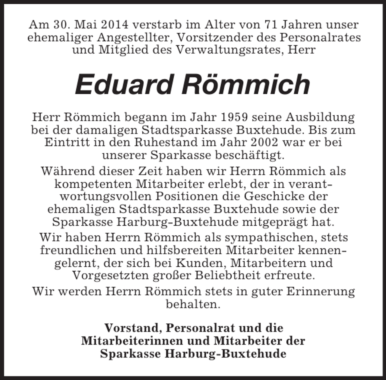 <p>Am 30. Mai 2014 verstarb im Alter von 71 Jahren unser ehemaliger Angestellter, Vorsitzender des Personalrates und Mitglied des Verwaltungsrates, Herr<br />Eduard Römmich<br />Herr Römmich begann im Jahr 1959 seine Ausbildung bei der damaligen Stadtsparkasse Buxtehude. Bis zum Eintritt in den Ruhestand im Jahr 2002 war er bei<br />unserer Sparkasse beschäftigt.<br />Während dieser Zeit haben wir Herrn Römmich als kompetenten Mitarbeiter erlebt, der in verant-<br />wortungsvollen Positionen die Geschicke der<br />ehemaligen Stadtsparkasse Buxtehude sowie der<br />Sparkasse Harburg-Buxtehude mitgeprägt hat.<br />Wir haben Herrn Römmich als sympathischen, stets freundlichen und hilfsbereiten Mitarbeiter kennen-<br />gelernt, der sich bei Kunden, Mitarbeitern und<br />Vorgesetzten großer Beliebtheit erfreute.<br />Wir werden Herrn Römmich stets in guter Erinnerung behalten.<br />Vorstand, Personalrat und die<br />Mitarbeiterinnen und Mitarbeiter der<br />Sparkasse Harburg-Buxtehude</p>